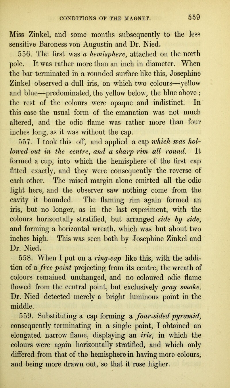 Miss Zinkel, and some months subsequently to the less sensitive Baroness von Augustin and Dr. Nied. 556. The first was a hemisphere, attached on the north pole. It was rather more than an inch in diameter. When the bar terminated in a rounded surface like this, Josephine Zinkel observed a dull iris, on which two colours—yellow and blue—predominated, the yellow below, the blue above ; the rest of the colours were opaque and indistinct. In this case the usual form of the emanation was not much altered, and the odic flame was rather more than four inches long, as it was without the cap. 557. I took this off, and applied a cap which was hol- lowed out in the centre, and a sharp rim all round. It formed a cup, into which the hemisphere of the first cap fitted exactly, and they were consequently the reverse of each other. The raised margin alone emitted all the odic light here, and the observer saw nothing come from the cavity it bounded. The flaming rim again formed an iris, but no longer, as in the last experiment, with the colours horizontally stratified, but arranged side by side, and forming a horizontal wreath, which was but about two inches high. This was seen both by Josephine Zinkel and Dr. Nied. 558. When I put on a ring-cap like this, with the addi- tion of a free point projecting from its centre, the wreath of colours remained unchanged, and no coloured odic flame flowed from the central point, but exclusively gray smoke. Dr. Nied detected merely a bright luminous point in the middle. 559. Substituting a cap forming a four-sided pyramid, consequently terminating in a single point, I obtained an elongated narrow flame, displaying an iris, in which the colours were again horizontally stratified, and which only differed from that of the hemisphere in having more colours, and being more drawn out, so that it rose higher.