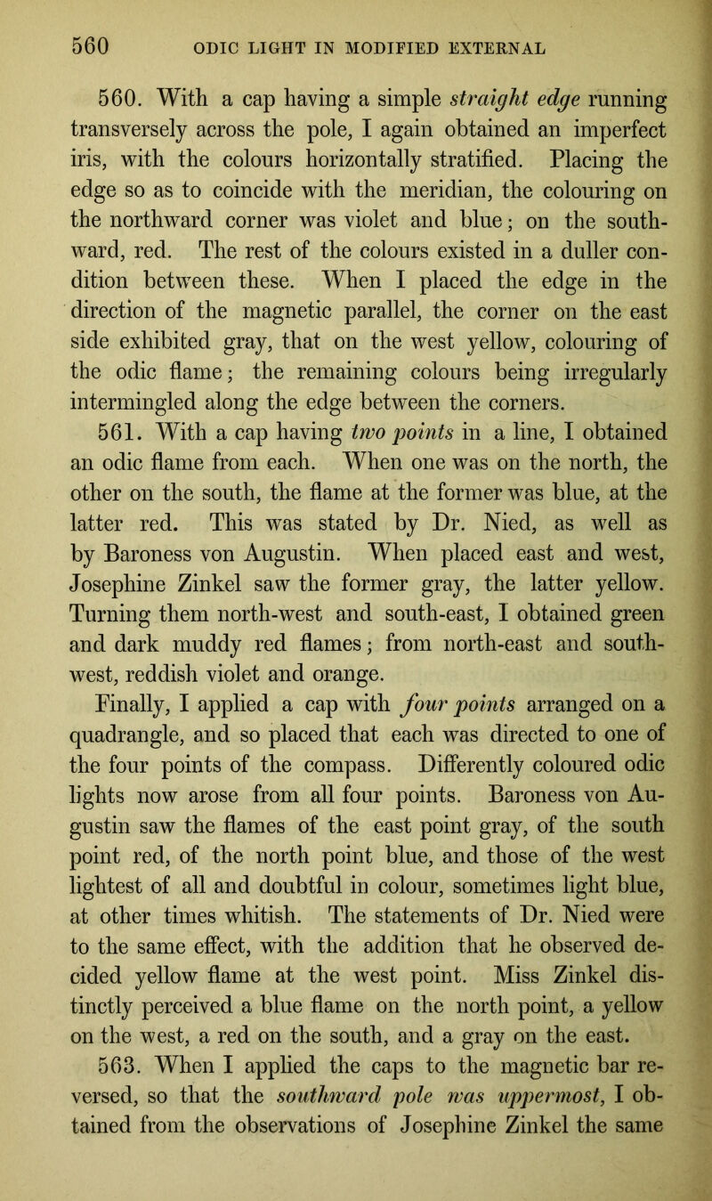 560. With a cap having a simple straight edge running transversely across the pole, I again obtained an imperfect iris, with the colours horizontally stratified. Placing the edge so as to coincide with the meridian, the colouring on the northward corner was violet and blue; on the south- ward, red. The rest of the colours existed in a duller con- dition between these. When I placed the edge in the direction of the magnetic parallel, the corner on the east side exhibited gray, that on the west yellow, colouring of the odic flame; the remaining colours being irregularly intermingled along the edge between the corners. 561. With a cap having two points in a line, I obtained an odic flame from each. When one was on the north, the other on the south, the flame at the former was blue, at the latter red. This was stated by Dr. Nied, as well as by Baroness von Augustin. When placed east and west, Josephine Zinkel saw the former gray, the latter yellow. Turning them north-west and south-east, I obtained green and dark muddy red flames; from north-east and south- west, reddish violet and orange. Finally, I applied a cap with four points arranged on a quadrangle, and so placed that each was directed to one of the four points of the compass. Differently coloured odic lights now arose from all four points. Baroness von Au- gustin saw the flames of the east point gray, of the south point red, of the north point blue, and those of the west lightest of all and doubtful in colour, sometimes light blue, at other times whitish. The statements of Dr. Nied were to the same effect, with the addition that he observed de- cided yellow flame at the west point. Miss Zinkel dis- tinctly perceived a blue flame on the north point, a yellow on the west, a red on the south, and a gray on the east. 563. When I applied the caps to the magnetic bar re- versed, so that the southward pole was uppermost, I ob- tained from the observations of Josephine Zinkel the same