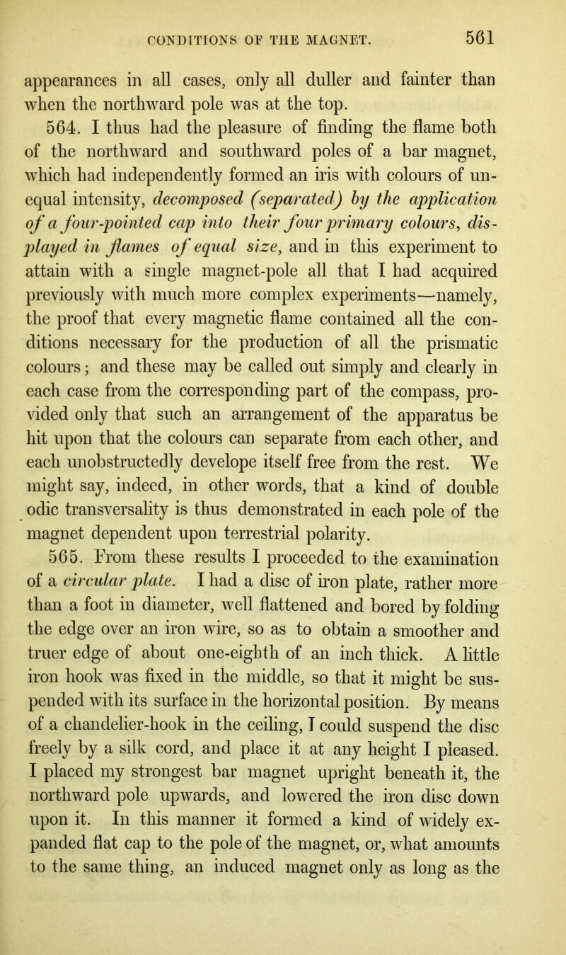 appearances in all cases, only all duller and fainter than when the northward pole was at the top. 564. I thus had the pleasure of finding the flame both of the northward and southward poles of a bar magnet, which had independently formed an iris with colours of un- equal intensity, decomposed (separated) by the application of a four-pointed cap into their four primary colours, dis- played in flames of equal size, and in this experiment to attain with a single magnet-pole all that I had acquired previously with much more complex experiments—namely, the proof that every magnetic flame contained all the con- ditions necessary for the production of all the prismatic colours; and these may be called out simply and clearly in each case from the corresponding part of the compass, pro- vided only that such an arrangement of the apparatus be hit upon that the colours can separate from each other, and each unobstructedly develope itself free from the rest. We might say, indeed, in other words, that a kind of double odic transversality is thus demonstrated in each pole of the magnet dependent upon terrestrial polarity. 565. From these results I proceeded to the examination of a circular plate. I had a disc of iron plate, rather more than a foot in diameter, well flattened and bored by folding the edge over an iron wire, so as to obtain a smoother and truer edge of about one-eighth of an inch thick. A little iron hook was fixed in the middle, so that it might be sus- pended with its surface in the horizontal position. By means of a chandelier-hook in the ceiling, T could suspend the disc freely by a silk cord, and place it at any height I pleased. I placed my strongest bar magnet upright beneath it, the northward pole upwards, and lowered the iron disc down upon it. In this manner it formed a kind of widely ex- panded flat cap to the pole of the magnet, or, what amounts to the same thing, an induced magnet only as long as the