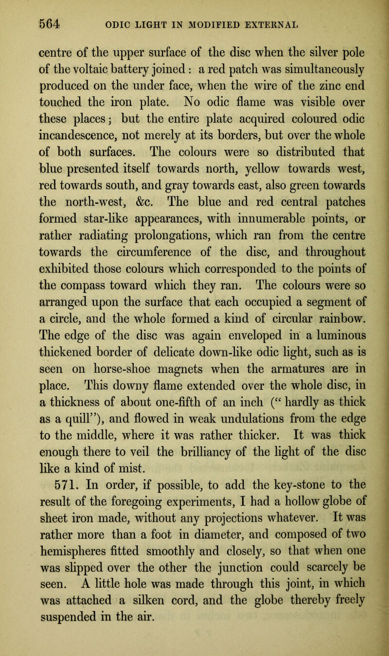 centre of the upper surface of the disc when the silver pole of the voltaic battery joined : a red patch was simultaneously produced on the under face, when the wire of the zinc end touched the iron plate. No odic flame was visible over these places; but the entire plate acquired coloured odic incandescence, not merely at its borders, but over the whole of both surfaces. The colours were so distributed that blue presented itself towards north, yellow towards west, red towards south, and gray towards east, also green towards the north-west, &c. The blue and red central patches formed star-like appearances, with innumerable points, or rather radiating prolongations, which ran from the centre towards the circumference of the disc, and throughout exhibited those colours which corresponded to the points of the compass toward which they ran. The colours were so arranged upon the surface that each occupied a segment of a circle, and the whole formed a kind of circular rainbow. The edge of the disc was again enveloped in a luminous thickened border of delicate down-like odic light, such as is seen on horse-shoe magnets when the armatures are in place. This downy flame extended over the whole disc, in a thickness of about one-fifth of an inch (“ hardly as thick as a quill”), and flowed in weak undulations from the edge to the middle, where it was rather thicker. It was thick enough there to veil the brilliancy of the light of the disc like a kind of mist. 571. In order, if possible, to add the key-stone to the result of the foregoing experiments, I had a hollow globe of sheet iron made, without any projections whatever. It was rather more than a foot in diameter, and composed of two hemispheres fitted smoothly and closely, so that when one was slipped over the other the junction could scarcely be seen. A little hole was made through this joint, in which was attached a silken cord, and the globe thereby freely suspended in the air.