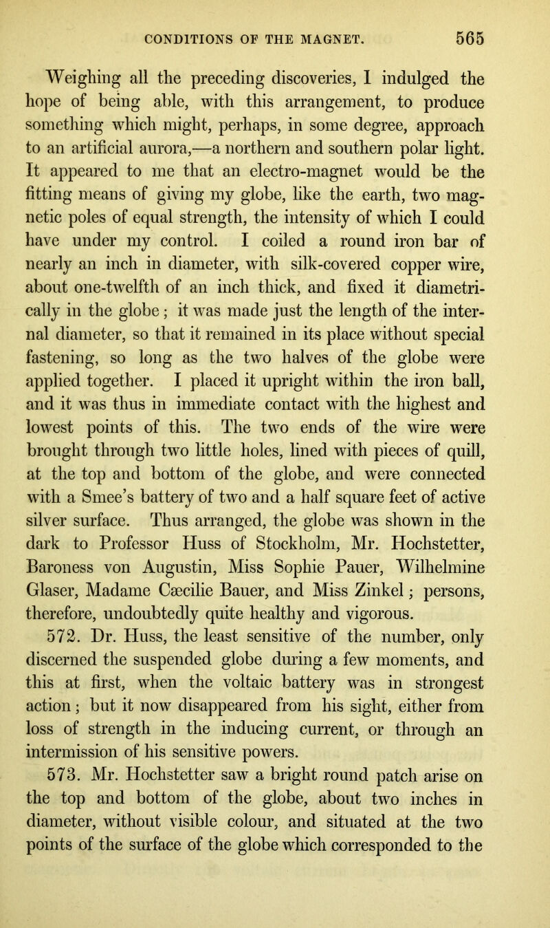 Weighing all the preceding discoveries, I indulged the hope of being able, with this arrangement, to produce something which might, perhaps, in some degree, approach to an artificial aurora,—a northern and southern polar light. It appeared to me that an electro-magnet would be the fitting means of giving my globe, like the earth, two mag- netic poles of equal strength, the intensity of which I could have under my control. I coiled a round iron bar of nearly an inch in diameter, with silk-covered copper wire, about one-twelfth of an inch thick, and fixed it diametri- cally in the globe; it was made just the length of the inter- nal diameter, so that it remained in its place without special fastening, so long as the two halves of the globe were applied together. I placed it upright within the iron ball, and it was thus in immediate contact with the highest and lowest points of this. The two ends of the wire were brought through two little holes, lined with pieces of quill, at the top and bottom of the globe, and were connected with a Smee’s battery of two and a half square feet of active silver surface. Thus arranged, the globe was shown in the dark to Professor Huss of Stockholm, Mr. Hochstetter, Baroness von Augustin, Miss Sophie Pauer, Wilhelmine Glaser, Madame Csecilie Bauer, and Miss Zinkel; persons, therefore, undoubtedly quite healthy and vigorous. 572. Dr. Huss, the least sensitive of the number, only discerned the suspended globe during a few moments, and this at first, when the voltaic battery was in strongest action; but it now disappeared from his sight, either from loss of strength in the inducing current, or through an intermission of his sensitive powers. 573. Mr. Hochstetter saw a bright round patch arise on the top and bottom of the globe, about two inches in diameter, without visible colour, and situated at the two points of the surface of the globe which corresponded to the