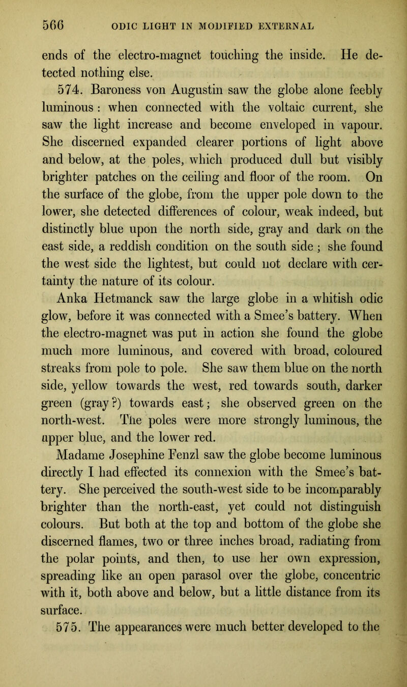 ends of the electro-magnet touching the inside. He de- tected nothing else. 574. Baroness von Augustin saw the globe alone feebly luminous : when connected with the voltaic current, she saw the light increase and become enveloped in vapour. She discerned expanded clearer portions of light above and below, at the poles, which produced dull but visibly brighter patches on the ceiling and floor of the room. On the surface of the globe, from the upper pole down to the lower, she detected differences of colour, weak indeed, but distinctly blue upon the north side, gray and dark on the east side, a reddish condition on the south side ; she found the west side the lightest, but could not declare with cer- tainty the nature of its colour. Anka Hetmanck saw the large globe in a whitish odic glow, before it was connected with a Smee’s battery. When the electro-magnet was put in action she found the globe much more luminous, and covered with broad, coloured streaks from pole to pole. She saw them blue on the north side, yellow towards the west, red towards south, darker green (gray ?) towards east; she observed green on the north-west. The poles were more strongly luminous, the upper blue, and the lower red. Madame Josephine Fenzl saw the globe become luminous directly I had effected its connexion with the Smee’s bat- tery. She perceived the south-west side to be incomparably brighter than the north-east, yet could not distinguish colours. But both at the top and bottom of the globe she discerned flames, two or three inches broad, radiating from the polar points, and then, to use her own expression, spreading like an open parasol over the globe, concentric with it, both above and below, but a little distance from its surface. 575. The appearances were much better developed to the
