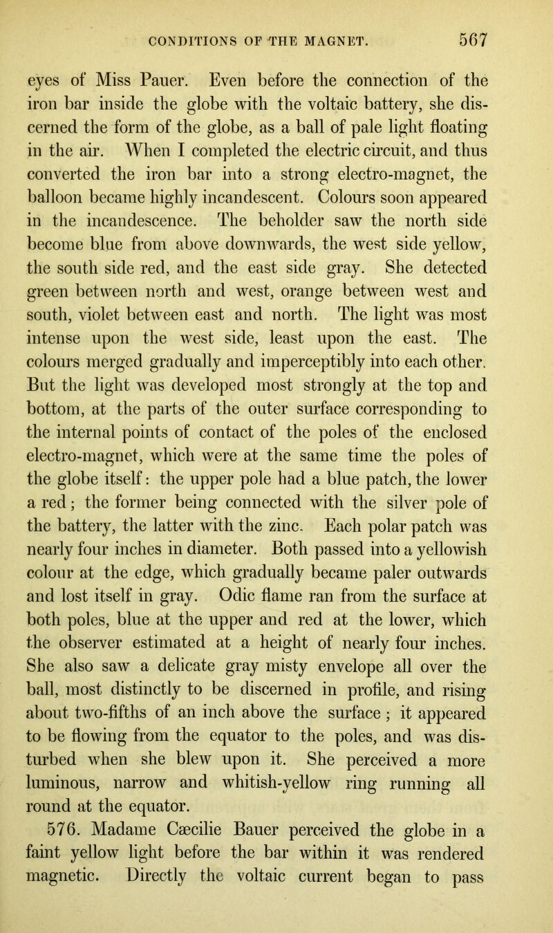 eyes of Miss Pauer. Even before the connection of the iron bar inside the globe with the voltaic battery, she dis- cerned the form of the globe, as a ball of pale light floating in the air. AYhen I completed the electric circuit, and thus converted the iron bar into a strong electro-magnet, the balloon became highly incandescent. Colours soon appeared in the incandescence. The beholder saw the north side become blue from above downwards, the west side yellow, the south side red, and the east side gray. She detected green between north and west, orange between west and south, violet between east and north. The light was most intense upon the west side, least upon the east. The colours merged gradually and imperceptibly into each other. But the light was developed most strongly at the top and bottom, at the parts of the outer surface corresponding to the internal points of contact of the poles of the enclosed electro-magnet, which were at the same time the poles of the globe itself: the upper pole had a blue patch, the lower a red; the former being connected with the silver pole of the battery, the latter with the zinc. Each polar patch was nearly four inches in diameter. Both passed into a yellowish colour at the edge, which gradually became paler outwards and lost itself in gray. Odic flame ran from the surface at both poles, blue at the upper and red at the lower, which the observer estimated at a height of nearly four inches. She also saw a delicate gray misty envelope all over the ball, most distinctly to be discerned in profile, and rising about two-fifths of an inch above the surface ; it appeared to be flowing from the equator to the poles, and was dis- turbed when she blew upon it. She perceived a more luminous, narrow and whitish-yellow ring running all round at the equator. 576. Madame Caecilie Bauer perceived the globe in a faint yellow light before the bar within it was rendered magnetic. Directly the voltaic current began to pass