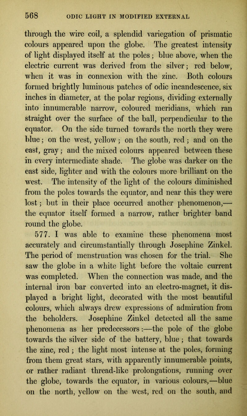 through the wire coil, a splendid variegation of prismatic colours appeared upon the globe. The greatest intensity of light displayed itself at the poles; blue above, when the electric current was derived from the silver; red below, when it was in connexion with the zinc. Both colours formed brightly luminous patches of odic incandescence, six inches in diameter, at the polar regions, dividing externally into innumerable narrow, coloured meridians, which ran straight over the surface of the ball, perpendicular to the equator. On the side turned towards the north they were blue; on the west, yellow; on the south, red; and on the east, gray; and the mixed colours appeared between these in every intermediate shade. The globe was darker on the east side, lighter and with the colours more brilliant on the west. The intensity of the light of the colours diminished from the poles towards the equator, and near this they were lost; but in their place occurred another phenomenon,— the equator itself formed a narrow, rather brighter band round the globe. 577. I was able to examine these phenomena most accurately and circumstantially through Josephine Zinkel. The period of menstruation was chosen for the trial. She saw the globe in a white light before the voltaic current was completed. When the connection was made, and the internal iron bar converted into an electro-magnet, it dis- played a bright light, decorated with the most beautiful colours, which always drew expressions of admiration from the beholders. Josephine Zinkel detected all the same phenomena as her predecessors:—the pole of the globe towards the silver side of the battery, blue; that towards the zinc, red; the light most intense at the poles, forming from them great stars, with apparently innumerable points, or rather radiant thread-like prolongations, running over the globe, towards the equator, in various colours,—blue on the north, yellow on the west, red on the south, and