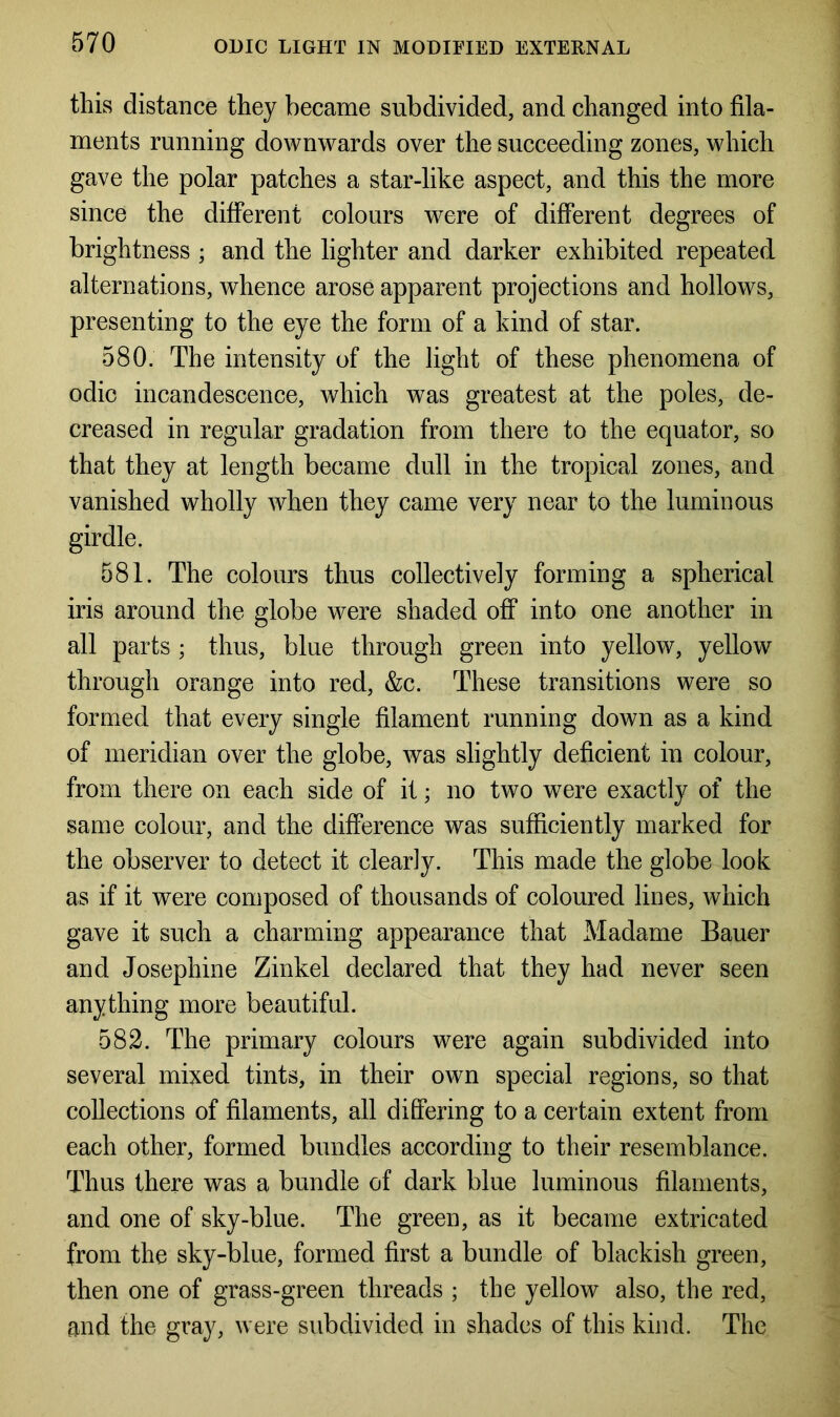 this distance they became subdivided, and changed into fila- ments running downwards over the succeeding zones, which gave the polar patches a star-like aspect, and this the more since the different colours were of different degrees of brightness ; and the lighter and darker exhibited repeated alternations, whence arose apparent projections and hollows, presenting to the eye the form of a kind of star. 580. The intensity of the light of these phenomena of odic incandescence, which was greatest at the poles, de- creased in regular gradation from there to the equator, so that they at length became dull in the tropical zones, and vanished wholly when they came very near to the luminous girdle. 581. The colours thus collectively forming a spherical iris around the globe were shaded off into one another in all parts ; thus, blue through green into yellow, yellow through orange into red, &c. These transitions were so formed that every single filament running down as a kind of meridian over the globe, was slightly deficient in colour, from there on each side of it; no two were exactly of the same colour, and the difference was sufficiently marked for the observer to detect it clearly. This made the globe look as if it were composed of thousands of coloured lines, which gave it such a charming appearance that Madame Bauer and Josephine Zinkel declared that they had never seen anything more beautiful. 582. The primary colours were again subdivided into several mixed tints, in their own special regions, so that collections of filaments, all differing to a certain extent from each other, formed bundles according to their resemblance. Thus there was a bundle of dark blue luminous filaments, and one of sky-blue. The green, as it became extricated from the sky-blue, formed first a bundle of blackish green, then one of grass-green threads ; the yellow also, the red, and the gray, were subdivided in shades of this kind. The