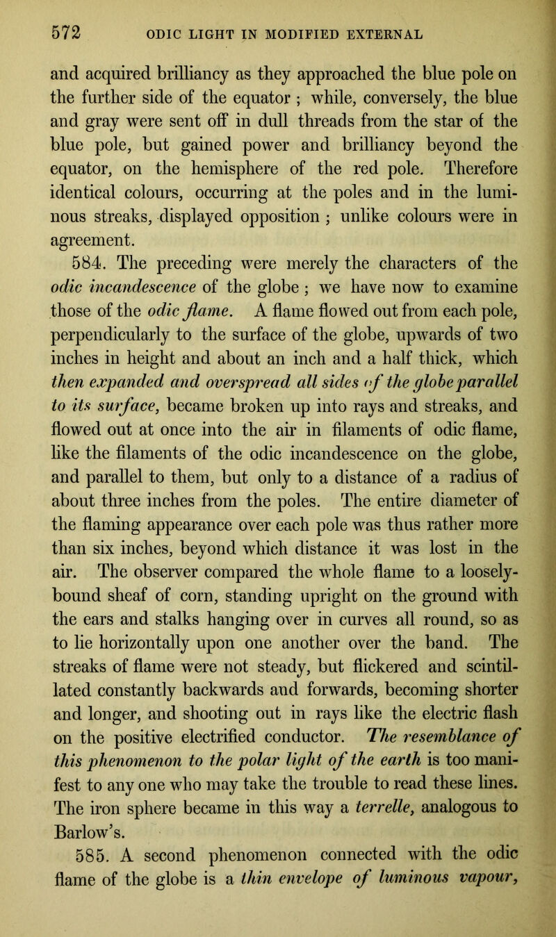 and acquired brilliancy as they approached the blue pole on the further side of the equator ; while, conversely, the blue and gray were sent off in dull threads from the star of the blue pole, but gained power and brilliancy beyond the equator, on the hemisphere of the red pole. Therefore identical colours, occurring at the poles and in the lumi- nous streaks, displayed opposition ; unlike colours were in agreement. 584. The preceding were merely the characters of the odic incandescence of the globe ; we have now to examine those of the odic flame. A flame flowed out from each pole, perpendicularly to the surface of the globe, upwards of two inches in height and about an inch and a half thick, which then expanded and overspread all sides of the globe parallel to its surface, became broken up into rays and streaks, and flowed out at once into the air in filaments of odic flame, like the filaments of the odic incandescence on the globe, and parallel to them, but only to a distance of a radius of about three inches from the poles. The entire diameter of the flaming appearance over each pole was thus rather more than six inches, beyond which distance it was lost in the air. The observer compared the whole flame to a loosely- bound sheaf of corn, standing upright on the ground with the ears and stalks hanging over in curves all round, so as to lie horizontally upon one another over the band. The streaks of flame were not steady, but flickered and scintil- lated constantly backwards and forwards, becoming shorter and longer, and shooting out in rays like the electric flash on the positive electrified conductor. The resemblance of this phenomenon to the polar light of the earth is too mani- fest to any one who may take the trouble to read these lines. The iron sphere became in this way a terrelle, analogous to Barlow’s. 585. A second phenomenon connected with the odic flame of the globe is a thin envelope of luminous vapour,