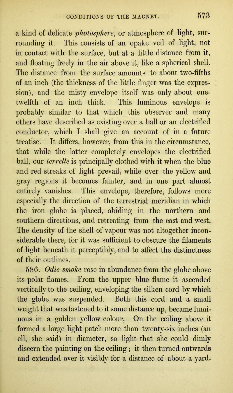 a kind of delicate photosphere, or atmosphere of light, sur- rounding it. This consists of an opake veil of light, not in contact with the surface, but at a little distance from it, and floating freely in the air above it, like a spherical shell. The distance from the surface amounts to about two-fifths of an inch (the thickness of the little finger was the expres- sion), and the misty envelope itself was only about one- twelfth of an inch thick. This luminous envelope is probably similar to that which this observer and many others have described as existing over a ball or an electrified conductor, which I shall give an account of in a future treatise. It differs, however, from this in the circumstance, that while the latter completely envelopes the electrified ball, our terrelle is principally clothed with it when the blue and red streaks of light prevail, while over the yellow and gray regions it becomes fainter, and in one part almost entirely vanishes. This envelope, therefore, follows more especially the direction of the terrestrial meridian in which the iron globe is placed, abiding in the northern and southern directions, and retreating from the east and west. The density of the shell of vapour was not altogether incon- siderable there, for it was sufficient to obscure the filaments of light beneath it perceptibly, and to affect the distinctness of their outlines. 586. Odic smoke rose in abundance from the globe above its polar flames. From the upper blue flame it ascended vertically to the ceiling, enveloping the silken cord by which the globe was suspended. Both this cord and a small weight that was fastened to it some distance up, became lumi- nous in a golden yellow colour, On the ceiling above it formed a large light patch more than twenty-six inches (an ell, she said) in diameter, so light that she could dimly discern the painting on the ceiling; it then turned outwards and extended over it visibly for a distance of about a yard.