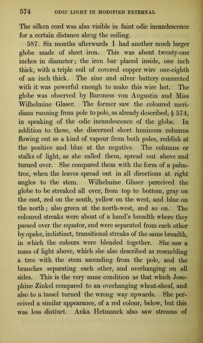 The silken cord was also visible in faint odic incandescence for a certain distance along the ceiling. 587. Six months afterwards I had another much larger globe made of sheet iron. This was about twenty-one inches in diameter; the iron bar placed inside, one inch thick, with a triple coil of covered copper wire one-eighth of an inch thick. The zinc and silver battery connected with it was powerful enough to make this wire hot. The globe was observed by Baroness von Augustin and Miss Wilhelmine Glaser. The former saw the coloured meri- dians running from pole to pole, as already described, § 574, in speaking of the odic incandescence of the globe. In addition to these, she discerned short luminous columns flowing out as a kind of vapour from both poles, reddish at the positive and blue at the negative. The columns or stalks of light, as she called them, spread out above and turned over. She compared them with the form of a palm- tree, when the leaves spread out in all directions at right angles to the stem. Wilhelmine Glaser perceived the globe to be streaked all over, from top to bottom, gray on the east, red on the south, yellow on the west, and blue on the north; also green at the north-west, and so on. The coloured streaks were about of a hand’s breadth where they passed over the equator, and were separated from each other by opake, indistinct, transitional streaks of the same breadth, in which the colours were blended together. She saw a mass of light above, which she also described as resembling a tree with the stem ascending from the pole, and the branches separating each other, and overhanging on all sides. This is the very same condition as that which Jose- phine Zinkel compared to an overhanging wheat-sheaf, and also to a tassel turned the wrong way upwards. She per- ceived a similar appearance, of a red colour, below, but this was less distinct. Anka Hetmanck also saw streams of