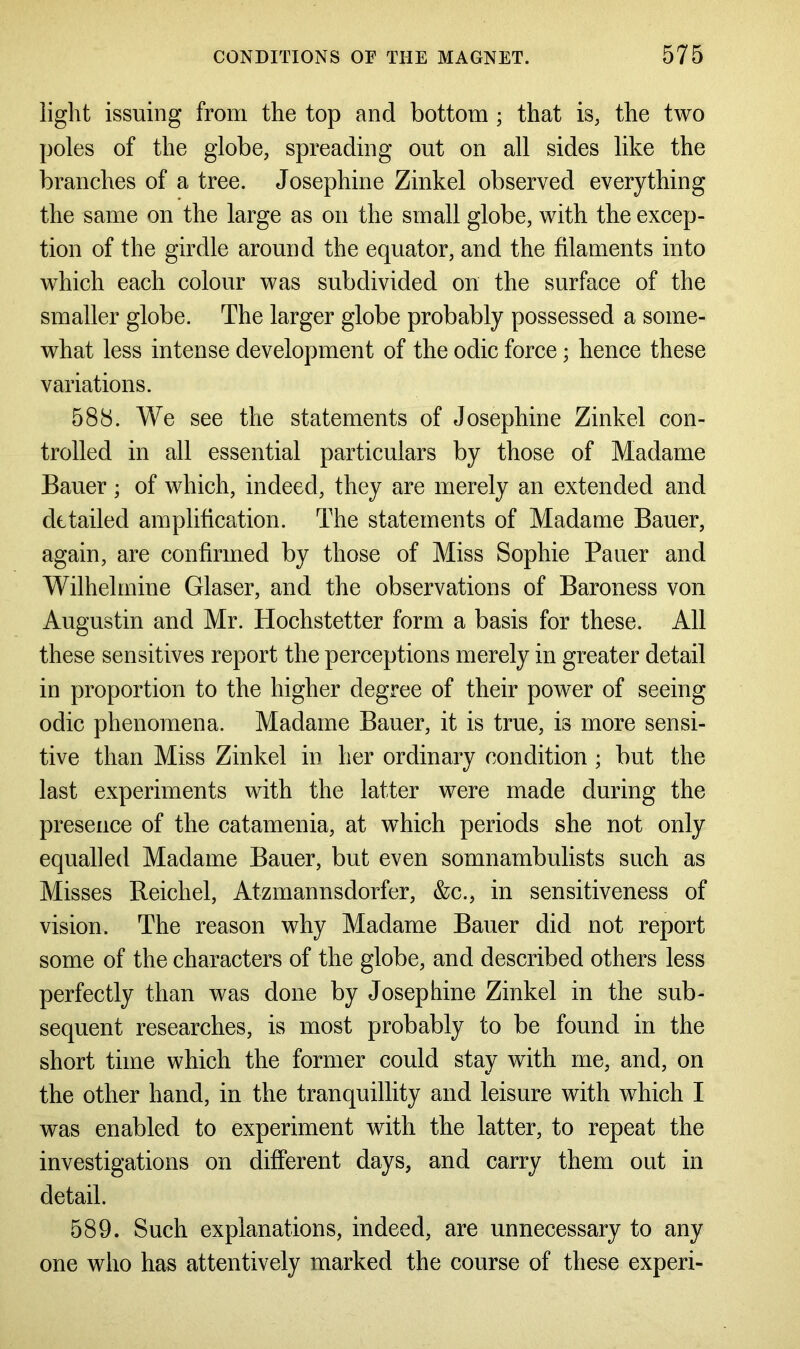 light issuing from the top and bottom ; that is, the two poles of the globe, spreading out on all sides like the branches of a tree. Josephine Zinkel observed everything the same on the large as on the small globe, with the excep- tion of the girdle around the equator, and the filaments into which each colour was subdivided on the surface of the smaller globe. The larger globe probably possessed a some- what less intense development of the odic force; hence these variations. 588. We see the statements of Josephine Zinkel con- trolled in all essential particulars by those of Madame Bauer; of which, indeed, they are merely an extended and detailed amplification. The statements of Madame Bauer, again, are confirmed by those of Miss Sophie Pauer and Wilhelmine Glaser, and the observations of Baroness von Augustin and Mr. Hochstetter form a basis for these. All these sensitives report the perceptions merely in greater detail in proportion to the higher degree of their power of seeing odic phenomena. Madame Bauer, it is true, is more sensi- tive than Miss Zinkel in her ordinary condition ; but the last experiments with the latter were made during the presence of the catamenia, at which periods she not only equalled Madame Bauer, but even somnambulists such as Misses Reichel, Atzmannsdorfer, &c., in sensitiveness of vision. The reason why Madame Bauer did not report some of the characters of the globe, and described others less perfectly than was done by Josephine Zinkel in the sub- sequent researches, is most probably to be found in the short time which the former could stay with me, and, on the other hand, in the tranquillity and leisure with which I was enabled to experiment with the latter, to repeat the investigations on different days, and carry them out in detail. 589. Such explanations, indeed, are unnecessary to any one who has attentively marked the course of these experi-