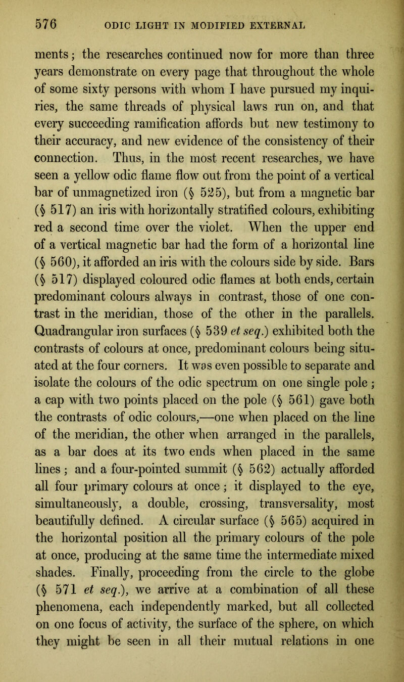 ments; the researches continued now for more than three years demonstrate on every page that throughout the whole of some sixty persons with whom I have pursued my inqui- ries, the same threads of physical laws run on, and that every succeeding ramification affords but new testimony to their accuracy, and new evidence of the consistency of their connection. Thus, in the most recent researches, we have seen a yellow odic flame flow out from the point of a vertical bar of unmagnetized iron (§ 525), but from a magnetic bar (§ 517) an iris with horizontally stratified colours, exhibiting red a second time over the violet. When the upper end of a vertical magnetic bar had the form of a horizontal line (§ 560), it afforded an iris with the colours side by side. Bars ($ 517) displayed coloured odic flames at both ends, certain predominant colours always in contrast, those of one con- trast in the meridian, those of the other in the parallels. Quadrangular iron surfaces (§ 539 et seq.) exhibited both the contrasts of colours at once, predominant colours being situ- ated at the four corners. It was even possible to separate and isolate the colours of the odic spectrum on one single pole; a cap with two points placed on the pole (§ 561) gave both the contrasts of odic colours,—one when placed on the line of the meridian, the other when arranged in the parallels, as a bar does at its two ends when placed in the same lines ; and a four-pointed summit (§ 562) actually afforded all four primary colours at once; it displayed to the eye, simultaneously, a double, crossing, transversality, most beautifully defined. A circular surface (§ 565) acquired in the horizontal position all the primary colours of the pole at once, producing at the same time the intermediate mixed shades. Finally, proceeding from the circle to the globe (§ 571 et seq), we arrive at a combination of all these phenomena, each independently marked, but all collected on one focus of activity, the surface of the sphere, on which they might be seen in all their mutual relations in one