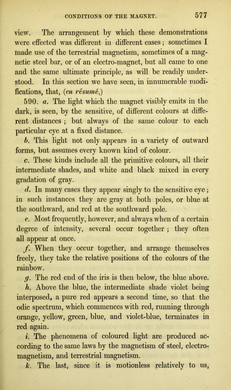 view. The arrangement by which these demonstrations were effected was different in different cases; sometimes I made use of the terrestrial magnetism, sometimes of a mag- netic steel bar, or of an electro-magnet, but all came to one and the same ultimate principle, as will be readily under- stood. In this section we have seen, in innumerable modi- fications, that, (en resume,) 590. a. The light which the magnet visibly emits in the dark, is seen, by the sensitive, of different colours at diffe- rent distances ; but always of the same colour to each particular eye at a fixed distance. b. This light not only appears in a variety of outward forms, but assumes every known kind of colour. c. These kinds include all the primitive colours, all their intermediate shades, and white and black mixed in every gradation of gray. d. In many cases they appear singly to the sensitive eye; in such instances they are gray at both poles, or blue at the southward, and red at the southward pole. e. Most frequently, however, and always when of a certain degree of intensity, several occur together ; they often all appear at once. f. When they occur together, and arrange themselves freely, they take the relative positions of the colours of the rainbow. g. The red end of the iris is then below, the blue above. h. Above the blue, the intermediate shade violet being interposed, a pure red appears a second time, so that the odic spectrum, which commences with red, running through orange, yellow, green, blue, and violet-blue, terminates in red again. i. The phenomena of coloured light are produced ac- cording to the same laws by the magnetism of steel, electro- magnetism, and terrestrial magnetism. k. The last, since it is motionless relatively to us,
