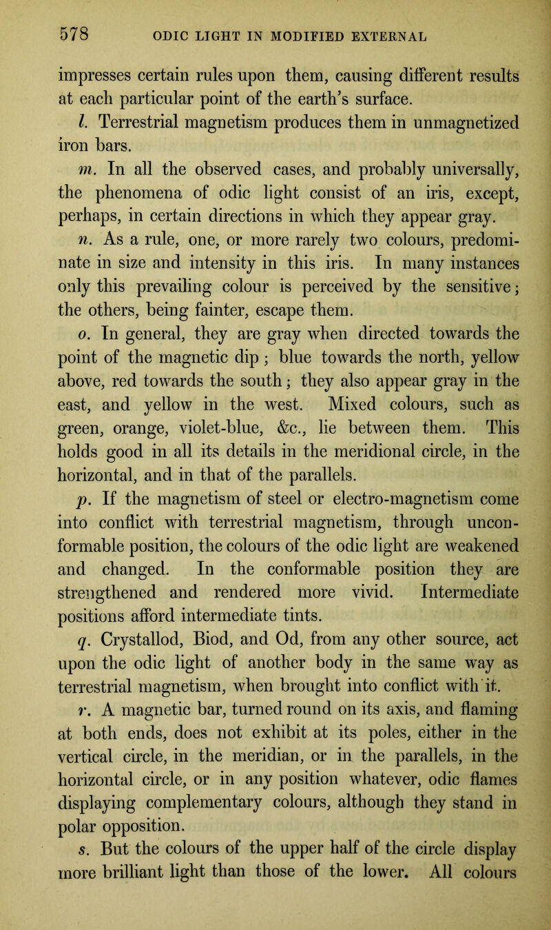 impresses certain rules upon them, causing different results at each particular point of the earth’s surface. /. Terrestrial magnetism produces them in unmagnetized iron bars. m. In all the observed cases, and probably universally, the phenomena of odic light consist of an iris, except, perhaps, in certain directions in which they appear gray. n. As a rule, one, or more rarely two colours, predomi- nate in size and intensity in this iris. In many instances only this prevailing colour is perceived by the sensitive; the others, being fainter, escape them. o. In general, they are gray when directed towards the point of the magnetic dip ; blue towards the north, yellow above, red towards the south; they also appear gray in the east, and yellow in the west. Mixed colours, such as green, orange, violet-blue, &c., lie between them. This holds good in all its details in the meridional circle, in the horizontal, and in that of the parallels. p. If the magnetism of steel or electro-magnetism come into conflict with terrestrial magnetism, through uncon- formable position, the colours of the odic light are weakened and changed. In the conformable position they are strengthened and rendered more vivid. Intermediate positions afford intermediate tints. q. Crystallod, Biod, and Od, from any other source, act upon the odic light of another body in the same way as terrestrial magnetism, when brought into conflict with it. r. A magnetic bar, turned round on its axis, and flaming at both ends, does not exhibit at its poles, either in the vertical circle, in the meridian, or in the parallels, in the horizontal circle, or in any position whatever, odic flames displaying complementary colours, although they stand in polar opposition. s. But the colours of the upper half of the circle display more brilliant light than those of the lower. All colours