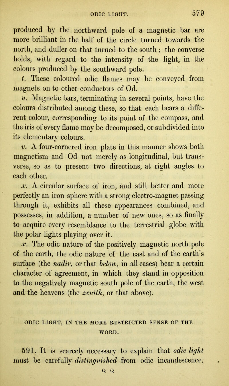 produced by the northward pole of a magnetic bar are more brilliant in the half of the circle turned towards the north, and duller on that turned to the south ; the converse holds, with regard to the intensity of the light, in the colours produced by the southward pole. t. These coloured odic flames may be conveyed from magnets on to other conductors of Od. u. Magnetic bars, terminating in several points, have the colours distributed among these, so that each bears a diffe- rent colour, corresponding to its point of the compass, and the iris of every flame may be decomposed, or subdivided into its elementary colours. v. A four-cornered iron plate in this manner shows both magnetism and Od not merely as longitudinal, but trans- verse, so as to present two directions, at right angles to each other. x. A circular surface of iron, and still better and more perfectly an iron sphere with a strong electro-magnet passing through it, exhibits all these appearances combined, and possesses, in addition, a number of new ones, so as finally to acquire every resemblance to the terrestrial globe with the polar lights playing over it. x. The odic nature of the positively magnetic north pole of the earth, the odic nature of the east and of the earth’s surface (the nadir, or that below, in all cases) bear a certain character of agreement, in which they stand in opposition to the negatively magnetic south pole of the earth, the west and the heavens (the zenith, or that above). ODIC LIGHT, IN THE MORE RESTRICTED SENSE OF THE WORD. 591. It is scarcely necessary to explain that odic light must be carefully distinguished from odic incandescence, q Q