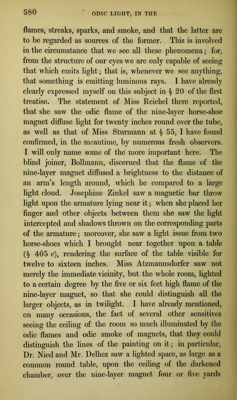 ODIC LIGHT, IN THE flames, streaks, sparks, and smoke, and that the latter are to be regarded as sources of the former. This is involved in the circumstance that we see all these phenomena; for, from the structure of our eyes we are only capable of seeing that which emits light; that is, whenever we see anything, that something is emitting luminous rays. I have already clearly expressed myself on this subject in § 20 of the first treatise. The statement of Miss Reichel there reported, that she saw the odic flame of the nine-layer horse-shoe magnet diffuse light for twenty inches round over the tube, as well as that of Miss Sturmann at § 55, I have found confirmed, in the meantime, by numerous fresh observers. I will only name some of the more important here. The blind joiner, Bollmann, discerned that the flame of the nine-layer magnet diffused a brightness to the distance of an arm’s length around, which he compared to a large light cloud. Josephine Zinkel saw a magnetic bar throw light upon the armature lying near it; when she placed her finger and other objects between them she saw the light intercepted and shadows thrown on the corresponding parts of the armature; moreover, she saw a light issue from two horse-shoes which I brought near together upon a table (§ 405 c), rendering the surface of the table visible for twelve to sixteen inches. Miss Atzmannsdorfer saw not merely the immediate vicinity, but the whole room, lighted to a certain degree by the five or six feet high flame of the nine-layer magnet, so that she could distinguish all the larger objects, as in twilight. I have already mentioned, on many occasions, the fact of several other sensitives seeing the ceiling of the room so much illuminated by the odic flames and odic smoke of magnets, that they could distinguish the lines of the painting on it; in particular, Dr. Nied and Mr. Delhez saw a lighted space, as large as a common round table, upon the ceiling of the darkened chamber, over the nine-layer magnet four or five yards