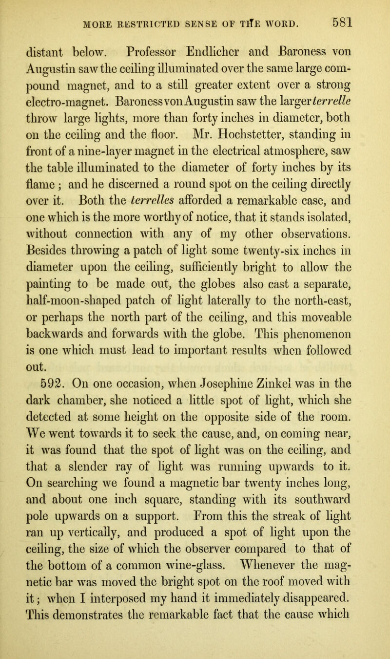 distant below. Professor Endlicher and Baroness von Augustin saw the ceiling illuminated over the same large com- pound magnet, and to a still greater extent over a strong electro-magnet. Baroness von Augustin saw the larger terrelle throw large lights, more than forty inches in diameter, both on the ceiling and the floor. Mr. Hochstetter, standing in front of a nine-layer magnet in the electrical atmosphere, saw the table illuminated to the diameter of forty inches by its flame ; and he discerned a round spot on the ceiling directly over it. Both the terrelles afforded a remarkable case, and one which is the more worthy of notice, that it stands isolated, without connection with any of my other observations. Besides throwing a patch of light some twenty-six inches in diameter upon the ceiling, sufficiently bright to allow the painting to be made out, the globes also cast a separate, half-moon-shaped patch of light laterally to the north-east, or perhaps the north part of the ceiling, and this moveable backwards and forwards with the globe. This phenomenon is one which must lead to important results when followed out. 592. On one occasion, when Josephine Zinkel was in the dark chamber, she noticed a little spot of light, which she detected at some height on the opposite side of the room. We went towards it to seek the cause, and, on coming near, it was found that the spot of light was on the ceiling, and that a slender ray of light was running upwards to it. On searching we found a magnetic bar twenty inches long, and about one inch square, standing with its southward pole upwards on a support. From this the streak of light ran up vertically, and produced a spot of light upon the ceiling, the size of which the observer compared to that of the bottom of a common wine-glass. Whenever the mag- netic bar was moved the bright spot on the roof moved with it; when I interposed my hand it immediately disappeared. This demonstrates the remarkable fact that the cause which