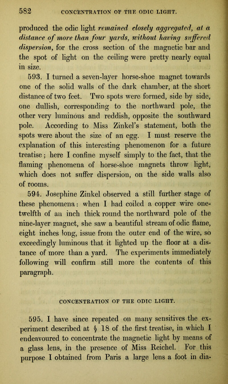 produced the odic light remained closely aggregated, at a distance of more than four yards, without having suffered dispersion, for the cross section of the magnetic bar and the spot of light on the ceiling were pretty nearly equal in size. 593. I turned a seven-layer horse-shoe magnet towards one of the solid walls of the dark chamber, at the short distance of two feet. Two spots were formed, side by side, one dullish, corresponding to the northward pole, the other very luminous and reddish, opposite the southward pole. According to Miss Zinkel’s statement, both the spots were about the size of an egg. I must reserve the explanation of this interesting phenomenon for a future treatise; here I confine myself simply to the fact, that the flaming phenomena of horse-shoe magnets throw light, which does not suffer dispersion, on the side walls also of rooms. 594. Josephine Zinkel observed a still further stage of these phenomena: when I had coiled a copper wire one- twelfth of an inch thick round the northward pole of the nine-layer magnet, she saw a beautiful stream of odic flame, eight inches long, issue from the outer end of the wire, so exceedingly luminous that it lighted up the floor at a dis- tance of more than a yard. The experiments immediately following will confirm still more the contents of this paragraph. CONCENTRATION OE THE ODIC LIGHT. 595. I have since repeated on many sensitives the ex- periment described at § 18 of the first treatise, in which I endeavoured to concentrate the magnetic light by means of a glass lens, in the presence of Miss Reichel. For this purpose I obtained from Paris a large lens a foot in dia-