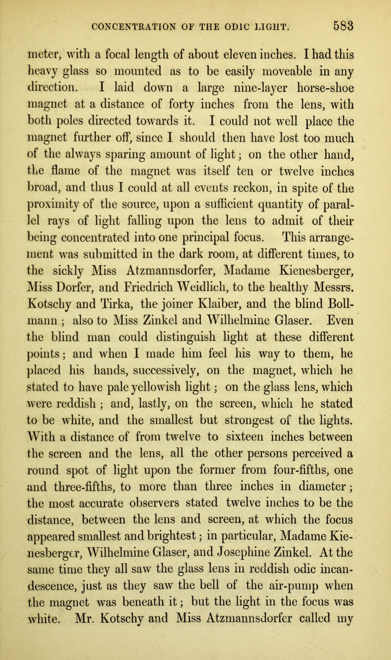 meter, with a focal length of about eleven inches. I had this heavy glass so mounted as to be easily moveable in any direction. I laid down a large nine-layer horse-shoe magnet at a distance of forty inches from the lens, with both poles directed towards it. I could not w^ell place the magnet further off, since I should then have lost too much of the always sparing amount of light; on the other hand, the flame of the magnet was itself ten or twelve inches broad, and thus I could at all events reckon, in spite of the proximity of the source, upon a sufficient quantity of paral- lel rays of light falling upon the lens to admit of their being concentrated into one principal focus. This arrange- ment was submitted in the dark room, at different times, to the sickly Miss Atzmannsdorfer, Madame Kienesberger, Miss Dorfer, and Friedrich Weidlich, to the healthy Messrs. Kotschy and Tirka, the joiner Klaiber, and the blind Boll- mann ; also to Miss Zinkel and Wilhelmine Glaser. Even the blind man could distinguish light at these different points; and when I made him feel his way to them, he placed his hands, successively, on the magnet, which he stated to have pale yellowish light; on the glass lens, which were reddish; and, lastly, on the screen, which he stated to be white, and the smallest but strongest of the lights. With a distance of from twelve to sixteen inches between the screen and the lens, all the other persons perceived a round spot of light upon the former from four-fifths, one and three-fifths, to more than three inches in diameter • the most accurate observers stated twelve inches to be the distance, between the lens and screen, at which the focus appeared smallest and brightest $ in particular, Madame Kie- nesberger, Wilhelmine Glaser, and Josephine Zinkel. At the same time they all saw the glass lens in reddish odic incan- descence, just as they saw the bell of the air-pump when the magnet was beneath it; but the light in the focus was white. Mr. Kotschy and Miss Atzmannsdorfer called my