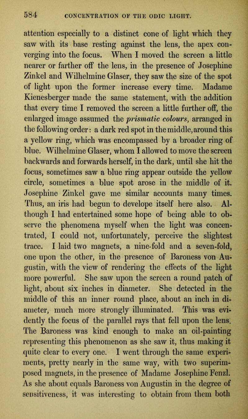 attention especially to a distinct cone of light which they saw with its base resting against the lens, the apex con- verging into the focus. When I moved the screen a little nearer or farther off the lens, in the presence of Josephine Zinkel and Wilhelmine Glaser, they saw the size of the spot of light upon the former increase every time. Madame Kienesberger made the same statement, with the addition that every time I removed the screen a little further off, the enlarged image assumed the prismatic colours, arranged in the following order: a dark red spot in the middle, around this a yellow ring, which was encompassed by a broader ring of blue. Wilhelmine Glaser, whom I allowed to move the screen backwards and forwards herself, in the dark, until she hit the focus, sometimes saw a blue ring appear outside the yellow circle, sometimes a blue spot arose in the middle of it. Josephine Zinkel gave me similar accounts many times. Thus, an iris had begun to develope itself here also. Al- though I had entertained some hope of being able to ob- serve the phenomena myself when the light was concen- trated, I could not, unfortunately, perceive the slightest trace. I laid two magnets, a nine-fold and a seven-fold, one upon the other, in the presence of Baroness von Au- gustin, with the view of rendering the effects of the light more powerful. She saw upon the screen a round patch of light, about six inches in diameter. She detected in the middle of this an inner round place, about an inch in di- ameter, much more strongly illuminated. This was evi- dently the focus of the parallel rays that fell upon the lens. The Baroness was kind enough to make an oil-painting representing this phenomenon as she saw it, thus making it quite clear to every one. I went through the same experi- ments, pretty nearly in the same way, with two superim- posed magnets, in the presence of Madame Josephine Fenzl. As she about equals Baroness von Augustin in the degree of sensitiveness, it was interesting to obtain from them both