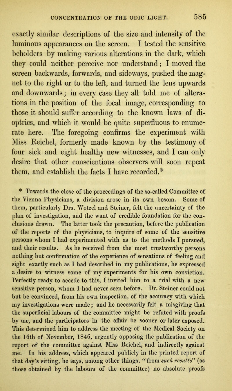 exactly similar descriptions of the size and intensity of the luminous appearances on the screen. I tested the sensitive beholders by making various alterations in the dark, which they could neither perceive nor understand; I moved the screen backwards, forwards, and sideways, pushed the mag- net to the right or to the left, and turned the lens upwards and downwards; in every case they all told me of altera- tions in the position of the focal image, corresponding to those it should suffer according to the known laws of di- optrics, and which it would be quite superfluous to enume- rate here. The foregoing confirms the experiment with Miss Reichel, formerly made known by the testimony of four sick and eight healthy new witnesses, and I can only desire that other conscientious observers will soon repeat them, and establish the facts I have recorded.* * Towards the close of the proceedings of the so-called Committee of the Vienna Physicians, a division arose in its own bosom. Some of them, particularly Drs. Wotzel and Steiner, felt the uncertainty of the plan of investigation, and the want of credible foundation for the con- clusions drawn. The latter took the precaution, before the publication of the reports of the physicians, to inquire of some of the sensitive persons whom I had experimented with as to the methods I pursued, and their results. As he received from the most trustworthy persons nothing but confirmation of the experience of sensations of feeling and sight exactly such as I had described in my publications, he expressed a desire to witness some of my experiments for his own conviction. Perfectly ready to accede to this, I invited him to a trial with a new sensitive person, whom I had never seen before. Dr. Steiner could not but be convinced, from his own inspection, of the accuracy with which my investigations were made; and he necessarily felt a misgiving that the superficial labours of the committee might be refuted with proofs by me, and the participators in the affair be sooner or later exposed. This determined him to address the meeting of the Medical Society on the 16th of November, 1846, urgently opposing the publication of the report of the committee against Miss Reichel, and indirectly against me. In his address, which appeared publicly in the printed report of that day’s sitting, he says, among other things, “from such results” (as those obtained by the labours of the committee) no absolute proofs
