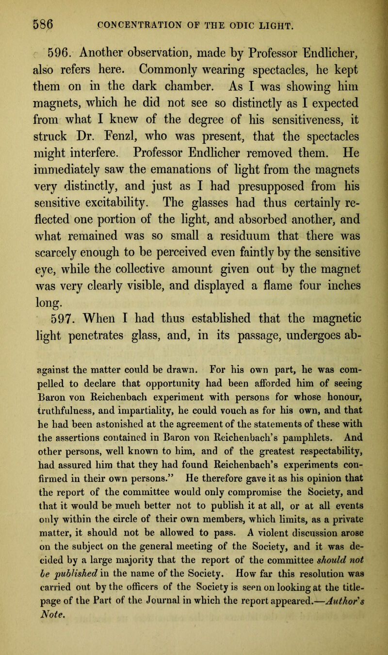 596. Another observation, made by Professor Endlicher, also refers here. Commonly wearing spectacles, he kept them on in the dark chamber. As I was showing him magnets, which he did not see so distinctly as I expected from what I knew of the degree of his sensitiveness, it struck Dr. Fenzl, who was present, that the spectacles might interfere. Professor Endlicher removed them. He immediately saw the emanations of light from the magnets very distinctly, and just as I had presupposed from his sensitive excitability. The glasses had thus certainly re- flected one portion of the light, and absorbed another, and what remained was so small a residuum that there was scarcely enough to be perceived even faintly by the sensitive eye, while the collective amount given out by the magnet was very clearly visible, and displayed a flame four inches long. 597. When I had thus established that the magnetic light penetrates glass, and, in its passage, undergoes ab- against the matter could be drawn. For his own part, he was com- pelled to declare that opportunity had been afforded him of seeing Baron von Reichenbach experiment with persons for whose honour, truthfulness, and impartiality, he could vouch as for his own, and that he had been astonished at the agreement of the statements of these with the assertions contained in Baron von Reichenbach’s pamphlets. And other persons, well known to him, and of the greatest respectability, had assured him that they had found Reichenbach’s experiments con- firmed in their own persons.” He therefore gave it as his opinion that the report of the committee would only compromise the Society, and that it would be much better not to publish it at all, or at all events only within the circle of their own members, which limits, as a private matter, it should not be allowed to pass. A violent discussion arose on the subject on the general meeting of the Society, and it was de- cided by a large majority that the report of the committee should not be published in the name of the Society. How far this resolution was carried out by the officers of the Society is seen on looking at the title- page of the Part of the Journal in which the report appeared.—Author’s Note.