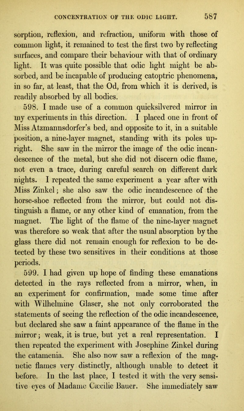 sorption, reflexion, and refraction, uniform with those of common light, it remained to test the first two by reflecting surfaces, and compare their behaviour with that of ordinary light. It was quite possible that odic light might be ab- sorbed, and be incapable of producing catoptric phenomena, in so far, at least, that the Od, from which it is derived, is readily absorbed by all bodies. 598. I made use of a common quicksilvered mirror in my experiments in this direction. I placed one in front of Miss Atzmannsdorfer’s bed, and opposite to it, in a suitable position, a nine-layer magnet, standing with its poles up- right. She saw in the mirror the image of the odic incan- descence of the metal, but she did not discern odic flame, not even a trace, during careful search on different dark nights. I repeated the same experiment a year after with Miss Zinkel; she also saw the odic incandescence of the horse-shoe reflected from the mirror, but could not dis- tinguish a flame, or any other kind of emanation, from the magnet. The light of the flame of the nine-layer magnet was therefore so weak that after the usual absorption by the glass there did not remain enough for reflexion to be de- tected by these two sensitives in their conditions at those periods. 599. I had given up hope of finding these emanations detected in the rays reflected from a mirror, when, in an experiment for confirmation, made some time after with Wilhelmine Glaser, she not only corroborated the statements of seeing the reflection of the odic incandescence, but declared she saw a faint appearance of the flame in the mirror; weak, it is true, but yet a real representation. I then repeated the experiment with Josephine Zinkel during the catamenia. She also now saw a reflexion of the mag- netic flames very distinctly, although unable to detect it before. In the last place, I tested it with the very sensi- tive eyes of Madame Cyecilie Bauer. She immediately saw