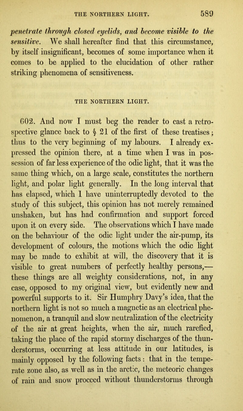 penetrate through closed eyelids, and become visible to the sensitive. We shall hereafter find that this circumstance, by itself insignificant, becomes of some importance when it comes to be applied to the elucidation of other rather striking phenomena of sensitiveness. THE NORTHERN LIGHT. GO2. And now I must beg the reader to cast a retro- spective glance back to § 21 of the first of these treatises; thus to the very beginning of my labours. I already ex- pressed the opinion there, at a time when I was in pos- session of far less experience of the odic light, that it was the same thing which, on a large scale, constitutes the northern light, and polar light generally. In the long interval that has elapsed, which 1 have uninterruptedly devoted to the study of this subject, this opinion has not merely remained unshaken, but has had confirmation and support forced upon it on every side. The observations which I have made on the behaviour of the odic light under the air-pump, its development of colours, the motions which the odic light may be made to exhibit at will, the discovery that it is visible to great numbers of perfectly healthy persons,— these things are all weighty considerations, not, in any case, opposed to my original view, but evidently new and powerful supports to it. Sir Humphry Davy’s idea, that the northern light is not so much a magnetic as an electrical phe- nomenon, a tranquil and slow neutralization of the electricity of the air at great heights, when the air, much rarefied, taking the place of the rapid stormy discharges of the thun- derstorms, occurring at less attitude in our latitudes, is mainly opposed by the following facts : that in the tempe- rate zone also, as well as in the arctic, the meteoric changes of rain and snow proceed without thunderstorms through