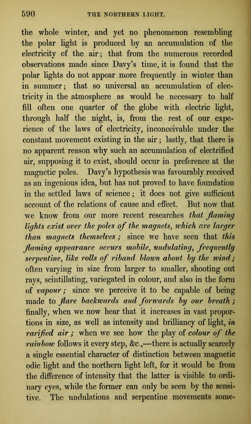 the whole winter, and yet no phenomenon resembling the polar light is produced by an accumulation of the electricity of the air; that from the numerous recorded observations made since Davy’s time, it is found that the polar lights do not appear more frequently in winter than in summer; that so universal an accumulation of elec- tricity in the atmosphere as would be necessary to half fill often one quarter of the globe with electric light, through half the night, is, from the rest of our expe- rience of the laws of electricity, inconceivable under the constant movement existing in the air ; lastly, that there is no apparent reason why such an accumulation of electrified air, supposing it to exist, should occur in preference at the magnetic poles. Davy’s hypothesis was favourably received as an ingenious idea, but has not proved to have foundation in the settled laws of science; it does not give sufficient account of the relations of cause and effect. But now that we know from our more recent researches that flaming lights exist over the poles of the magnets, which are larger than magnets themselves; since we have seen that this flaming appearance occurs mobile, undulating, frequently serpentine, like rolls of riband blown about by the wind; often varying in size from larger to smaller, shooting out rays, scintillating, variegated in colour, and also in the form of vapour; since we perceive it to be capable of being made to flare backwards and forwards by our breath ; finally, when we now hear that it increases in vast propor- tions in size, as well as intensity and brilliancy of light, in rarifled air ; when we see how the play of colour of the rainbow follows it every step, &c.,—there is actually scarcely a single essential character of distinction between magnetic odic light and the northern light left, for it would be from the difference of intensity that the latter is visible to ordi- nary eyes, while the former can only be seen by the sensi- tive. The undulations and serpentine movements some-