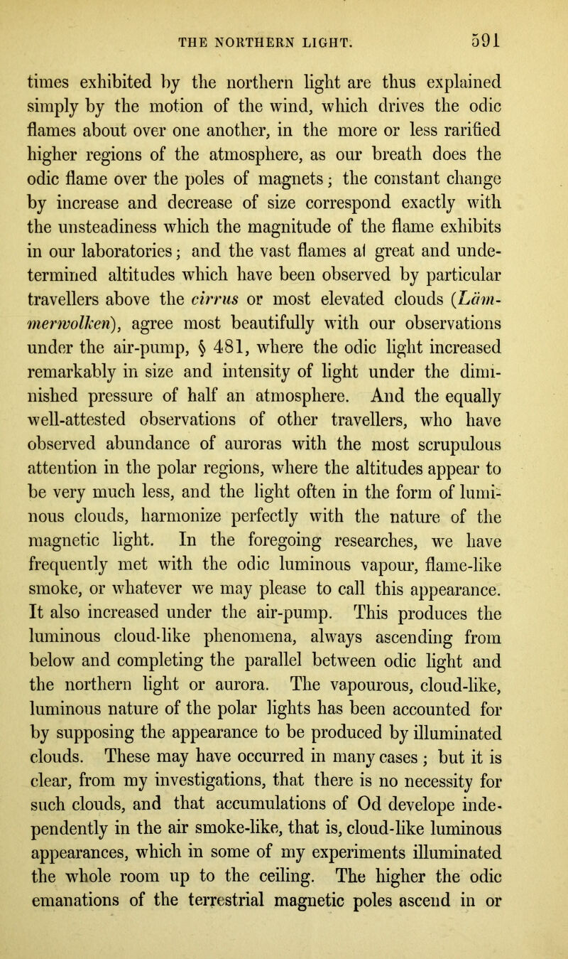 times exhibited by the northern light are thus explained simply by the motion of the wind, which drives the odic flames about over one another, in the more or less rarified higher regions of the atmosphere, as our breath does the odic flame over the poles of magnets; the constant change by increase and decrease of size correspond exactly with the unsteadiness which the magnitude of the flame exhibits in our laboratories; and the vast flames al great and unde- termined altitudes which have been observed by particular travellers above the cirrus or most elevated clouds (Lam- merivolkeri), agree most beautifully with our observations under the air-pump, § 481, where the odic light increased remarkably in size and intensity of light under the dimi- nished pressure of half an atmosphere. And the equally well-attested observations of other travellers, who have observed abundance of auroras with the most scrupulous attention in the polar regions, where the altitudes appear to be very much less, and the light often in the form of lumi- nous clouds, harmonize perfectly with the nature of the magnetic light. In the foregoing researches, we have frequently met with the odic luminous vapour, flame-like smoke, or whatever we may please to call this appearance. It also increased under the air-pump. This produces the luminous cloud*like phenomena, always ascending from below and completing the parallel between odic light and the northern light or aurora. The vapourous, cloud-like, luminous nature of the polar lights has been accounted for by supposing the appearance to be produced by illuminated clouds. These may have occurred in many cases ; but it is clear, from my investigations, that there is no necessity for such clouds, and that accumulations of Od develope inde- pendently in the air smoke-like, that is, cloud-like luminous appearances, which in some of my experiments illuminated the whole room up to the ceiling. The higher the odic emanations of the terrestrial magnetic poles ascend in or