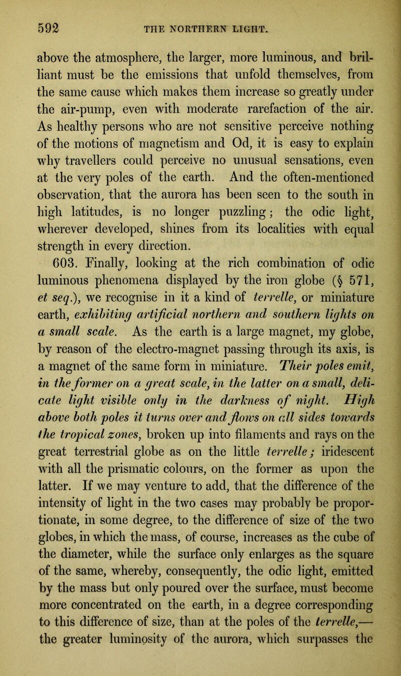 above the atmosphere, the larger, more luminous, and bril- liant must be the emissions that unfold themselves, from the same cause which makes them increase so greatly under the air-pump, even with moderate rarefaction of the air. As healthy persons who are not sensitive perceive nothing of the motions of magnetism and Od, it is easy to explain why travellers could perceive no unusual sensations, even at the very poles of the earth. And the often-mentioned observation, that the aurora has been seen to the south in high latitudes, is no longer puzzling; the odic light, wherever developed, shines from its localities with equal strength in every direction. 603. Finally, looking at the rich combination of odic luminous phenomena displayed by the iron globe (§ 571, et seq.), we recognise in it a kind of terrelle, or miniature earth, exhibiting artificial northern and southern lights on a small scale. As the earth is a large magnet, my globe, by reason of the electro-magnet passing through its axis, is a magnet of the same form in miniature. Their poles emit, in the former on a great scale, in the latter on a small, deli- cate light visible only in the darkness of night. High above both poles it turns over and flows on all sides towards the tropical zones, broken up into filaments and rays on the great terrestrial globe as on the little terrelle; iridescent with all the prismatic colours, on the former as upon the latter. If we may venture to add, that the difference of the intensity of light in the two cases may probably be propor- tionate, in some degree, to the difference of size of the two globes, in which the mass, of course, increases as the cube of the diameter, while the surface only enlarges as the square of the same, whereby, consequently, the odic light, emitted by the mass but only poured over the surface, must become more concentrated on the earth, in a degree corresponding to this difference of size, than at the poles of the terrelle,— the greater luminosity of the aurora, which surpasses the