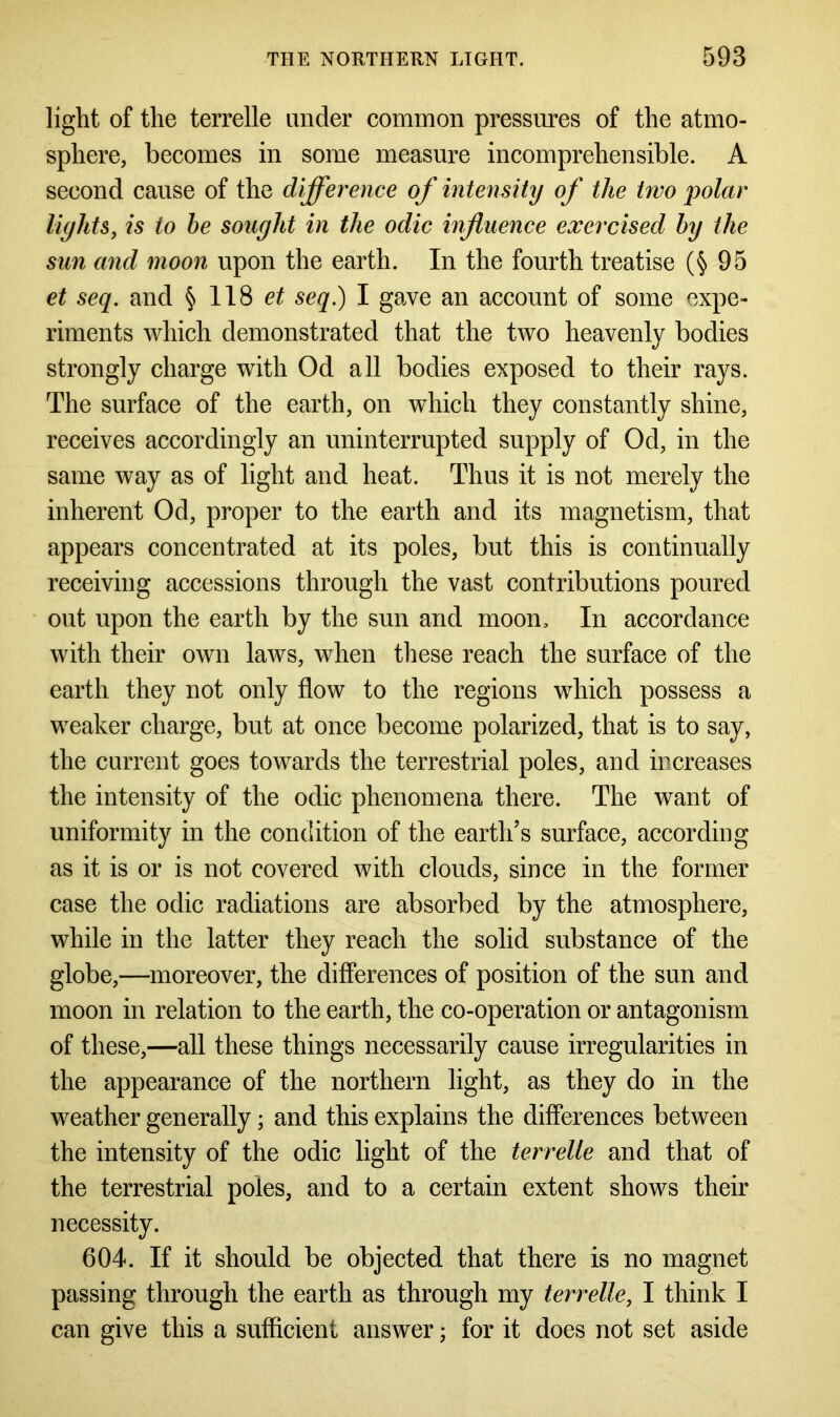 light of the terrelle under common pressures of the atmo- sphere, becomes in some measure incomprehensible. A second cause of the difference of intensity of the two polar lights, is to he sought in the odic influence exercised by the sun and moon upon the earth. In the fourth treatise (§95 et seq. and § 118 et seq.) I gave an account of some expe- riments which demonstrated that the two heavenly bodies strongly charge with Od all bodies exposed to their rays. The surface of the earth, on which they constantly shine, receives accordingly an uninterrupted supply of Od, in the same way as of light and heat. Thus it is not merely the inherent Od, proper to the earth and its magnetism, that appears concentrated at its poles, but this is continually receiving accessions through the vast contributions poured out upon the earth by the sun and moon. In accordance with their own laws, when these reach the surface of the earth they not only flow to the regions which possess a weaker charge, but at once become polarized, that is to say, the current goes towards the terrestrial poles, and increases the intensity of the odic phenomena there. The want of uniformity in the condition of the earth’s surface, according as it is or is not covered with clouds, since in the former case the odic radiations are absorbed by the atmosphere, while in the latter they reach the solid substance of the globe,—moreover, the differences of position of the sun and moon in relation to the earth, the co-operation or antagonism of these,—all these things necessarily cause irregularities in the appearance of the northern light, as they do in the weather generally; and this explains the differences between the intensity of the odic light of the terrelle and that of the terrestrial poles, and to a certain extent shows their necessity. 604. If it should be objected that there is no magnet passing through the earth as through my terrelle, I think I can give this a sufficient answer; for it does not set aside