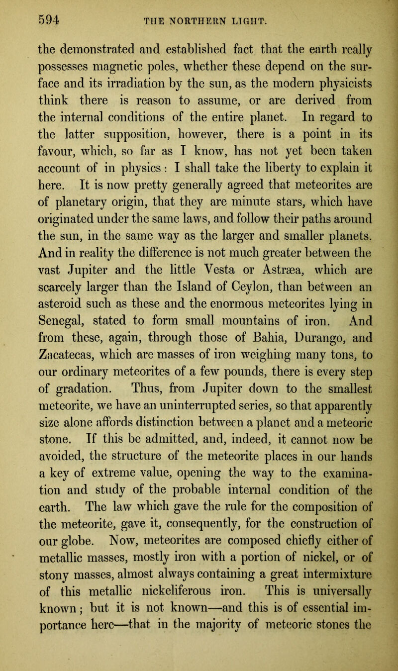the demonstrated and established fact that the earth really possesses magnetic poles, whether these depend on the sur- face and its irradiation by the sun, as the modern physicists think there is reason to assume, or are derived from the internal conditions of the entire planet. In regard to the latter supposition, however, there is a point in its favour, which, so far as I know, has not yet been taken account of in physics : I shall take the liberty to explain it here. It is now pretty generally agreed that meteorites are of planetary origin, that they are minute stars, which have originated under the same laws, and follow their paths around the sun, in the same way as the larger and smaller planets. And in reality the difference is not much greater between the vast Jupiter and the little Vesta or Astrsea, which are scarcely larger than the Island of Ceylon, than between an asteroid such as these and the enormous meteorites lying in Senegal, stated to form small mountains of iron. And from these, again, through those of Bahia, Durango, and Zacatecas, which are masses of iron weighing many tons, to our ordinary meteorites of a few pounds, there is every step of gradation. Thus, from Jupiter down to the smallest meteorite, we have an uninterrupted series, so that apparently size alone affords distinction between a planet and a meteoric stone. If this be admitted, and, indeed, it cannot now be avoided, the structure of the meteorite places in our hands a key of extreme value, opening the way to the examina- tion and study of the probable internal condition of the earth. The law which gave the rule for the composition of the meteorite, gave it, consequently, for the construction of our globe. Now, meteorites are composed chiefly either of metallic masses, mostly iron with a portion of nickel, or of stony masses, almost always containing a great intermixture of this metallic nickeliferous iron. This is universally known; but it is not known—and this is of essential im- portance here—that in the majority of meteoric stones the