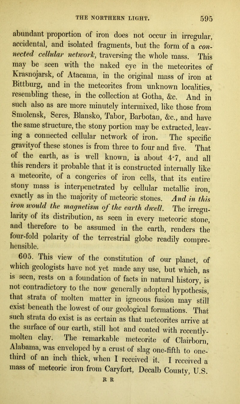 abundant proportion of iron does not occur in irregular, accidental, and isolated fragments, but the form of a con- nected cellular network, traversing the whole mass. This may be seen with the naked eye in the meteorites of Krasnojarsk, of Atacama, in the original mass of iron at Bittburg, and in the meteorites from unknown localities, resembling these, in the collection at Gotha, &c. And in such also as are more minutely intermixed, like those from Smolensk, Seres, Blansko, Tabor, Barbotan, &c., and have the same structure, the stony portion may be extracted, leav- ing a connected cellular network of iron. The specific gravityof these stones is from three to four and five. That of the earth, as is well known, is about 4*7, and all this renders it probable that it is constructed internally like a meteorite, of a congeries of iron cells, that its entire stony mass is interpenetrated by cellular metallic iron, exactly as in the majority of meteoric stones. And in this iron would the magnetism of the earth dwell. The irregu- larity of its distribution, as seen in every meteoric stone, and therefore to be assumed in the earth, renders the four-fold polarity of the terrestrial globe readily compre- hensible. 605. This view of the constitution of our planet, of which geologists have not yet made any use, but which, as is seen, rests on a foundation of facts in natural history, is not contradictory to the now generally adopted hypothesis, that strata of molten matter in igneous fusion may still exist beneath the lowest of our geological formations. That such strata do exist is as certain as that meteorites arrive at the surface of our earth, still hot and coated with recently- molten clay. The remarkable meteorite of Clairborn, Alabama, was enveloped by a crust of slag one-fifth to one- third of an inch thick, when I received it. I received a mass of meteoric iron from Caryfort, Decalb County, U.S. R R