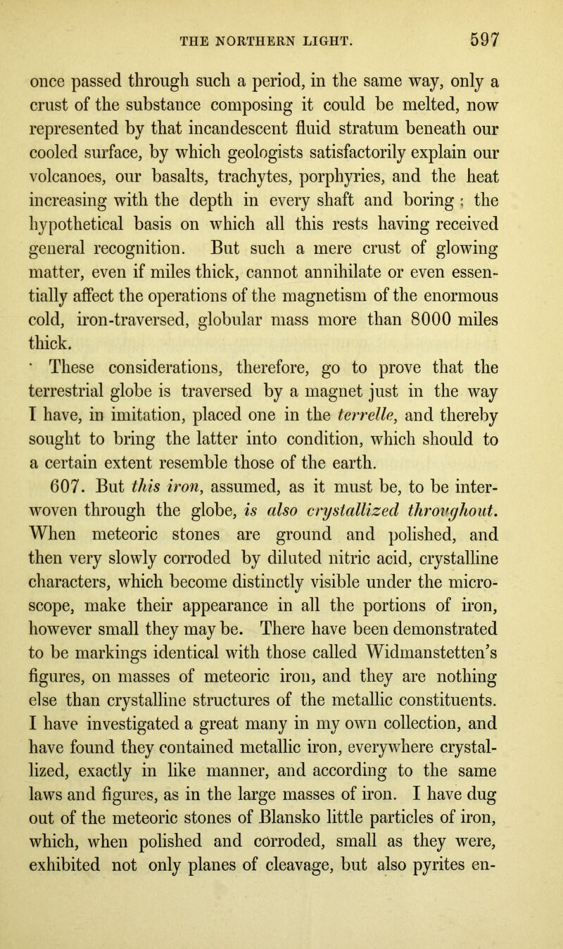once passed through such a period, in the same way, only a crust of the substance composing it could be melted, now represented by that incandescent fluid stratum beneath our cooled surface, by which geologists satisfactorily explain our volcanoes, our basalts, trachytes, porphyries, and the heat increasing with the depth in every shaft and boring ; the hypothetical basis on which all this rests having received general recognition. But such a mere crust of glowing matter, even if miles thick, cannot annihilate or even essen- tially affect the operations of the magnetism of the enormous cold, iron-traversed, globular mass more than 8000 miles thick. ■ These considerations, therefore, go to prove that the terrestrial globe is traversed by a magnet just in the way I have, in imitation, placed one in the terrelle, and thereby sought to bring the latter into condition, which should to a certain extent resemble those of the earth. 607. But this iron, assumed, as it must be, to be inter- woven through the globe, is also crystallized throughout. When meteoric stones are ground and polished, and then very slowly corroded by diluted nitric acid, crystalline characters, which become distinctly visible under the micro- scope, make their appearance in all the portions of iron, however small they may be. There have been demonstrated to be markings identical with those called Widmanstetten’s figures, on masses of meteoric iron, and they are nothing else than crystalline structures of the metallic constituents. I have investigated a great many in my own collection, and have found they contained metallic iron, everywhere crystal- lized, exactly in like manner, and according to the same laws and figures, as in the large masses of iron. I have dug out of the meteoric stones of Blansko little particles of iron, which, when polished and corroded, small as they were, exhibited not only planes of cleavage, but also pyrites en-