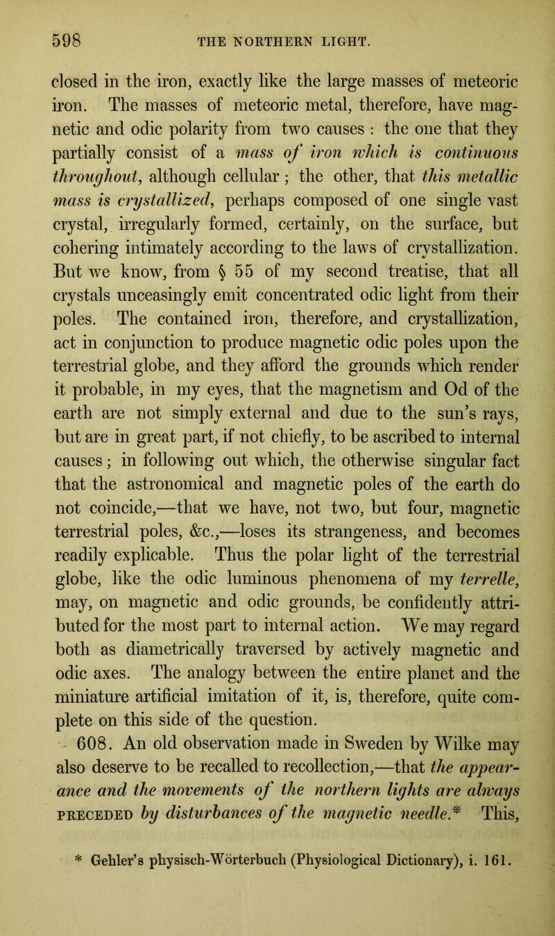 closed in the iron, exactly like the large masses of meteoric iron. The masses of meteoric metal, therefore, have mag- netic and odic polarity from two causes : the one that they partially consist of a mass of iron which is continuous throughout, although cellular; the other, that this metallic mass is crystallized, perhaps composed of one single vast crystal, irregularly formed, certainly, on the surface, but cohering intimately according to the laws of crystallization. But we know, from § 55 of my second treatise, that all crystals unceasingly emit concentrated odic light from their poles. The contained iron, therefore, and crystallization, act in conjunction to produce magnetic odic poles upon the terrestrial globe, and they afford the grounds which render it probable, in my eyes, that the magnetism and Od of the earth are not simply external and due to the sun’s rays, but are in great part, if not chiefly, to be ascribed to internal causes; in following out which, the otherwise singular fact that the astronomical and magnetic poles of the earth do not coincide,—that we have, not two, but four, magnetic terrestrial poles, &c.,—loses its strangeness, and becomes readily explicable. Thus the polar light of the terrestrial globe, like the odic luminous phenomena of my terrelle, may, on magnetic and odic grounds, be confidently attri- buted for the most part to internal action. We may regard both as diametrically traversed by actively magnetic and odic axes. The analogy between the entire planet and the miniature artificial imitation of it, is, therefore, quite com- plete on this side of the question. 608. An old observation made in Sweden by Wilke may also deserve to be recalled to recollection,—that the appear- ance and the movements of the northern lights are always preceded by disturbances of the magnetic needle.* This, * Gehler’s physisch-Worterbuch (Physiological Dictionary), i. 161.
