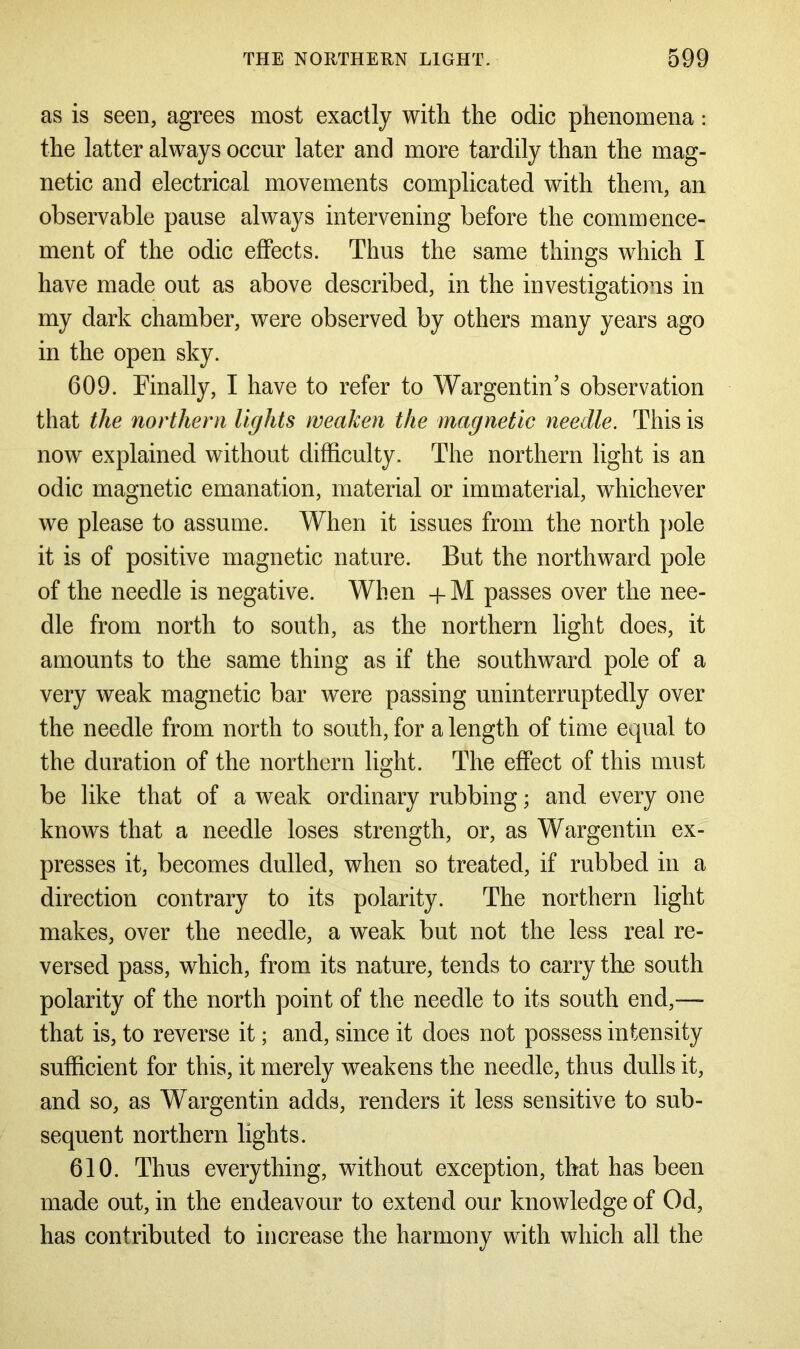 as is seen, agrees most exactly with the odic phenomena: the latter always occur later and more tardily than the mag- netic and electrical movements complicated with them, an observable pause always intervening before the commence- ment of the odic effects. Thus the same things which I have made out as above described, in the investigations in my dark chamber, were observed by others many years ago in the open sky. 609. Finally, I have to refer to Wargentin’s observation that the northern lights weaken the magnetic needle. This is now explained without difficulty. The northern light is an odic magnetic emanation, material or immaterial, whichever we please to assume. When it issues from the north pole it is of positive magnetic nature. But the northward pole of the needle is negative. When +M passes over the nee- dle from north to south, as the northern light does, it amounts to the same thing as if the southward pole of a very weak magnetic bar were passing uninterruptedly over the needle from north to south, for a length of time equal to the duration of the northern light. The effect of this must be like that of a weak ordinary rubbing; and every one knows that a needle loses strength, or, as Wargentin ex- presses it, becomes dulled, when so treated, if rubbed in a direction contrary to its polarity. The northern light makes, over the needle, a weak but not the less real re- versed pass, which, from its nature, tends to carry the south polarity of the north point of the needle to its south end,— that is, to reverse it; and, since it does not possess intensity sufficient for this, it merely weakens the needle, thus dulls it, and so, as Wargentin adds, renders it less sensitive to sub- sequent northern lights. 610. Thus everything, without exception, that has been made out, in the endeavour to extend our knowledge of Od, has contributed to increase the harmony with which all the