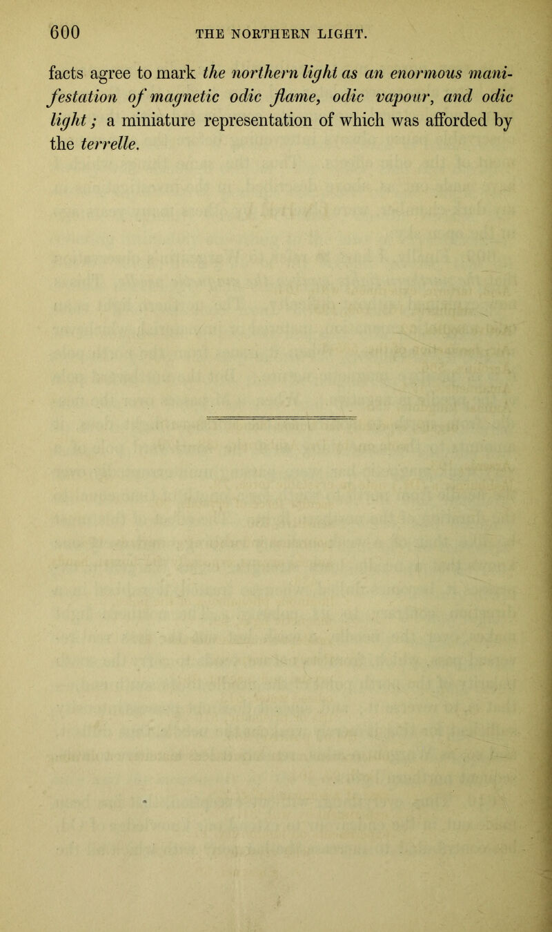 facts agree to mark the northern light as an enormous mani- festation of magnetic odic flame, odic vapour, and odic light; a miniature representation of which was afforded by the terrelle.