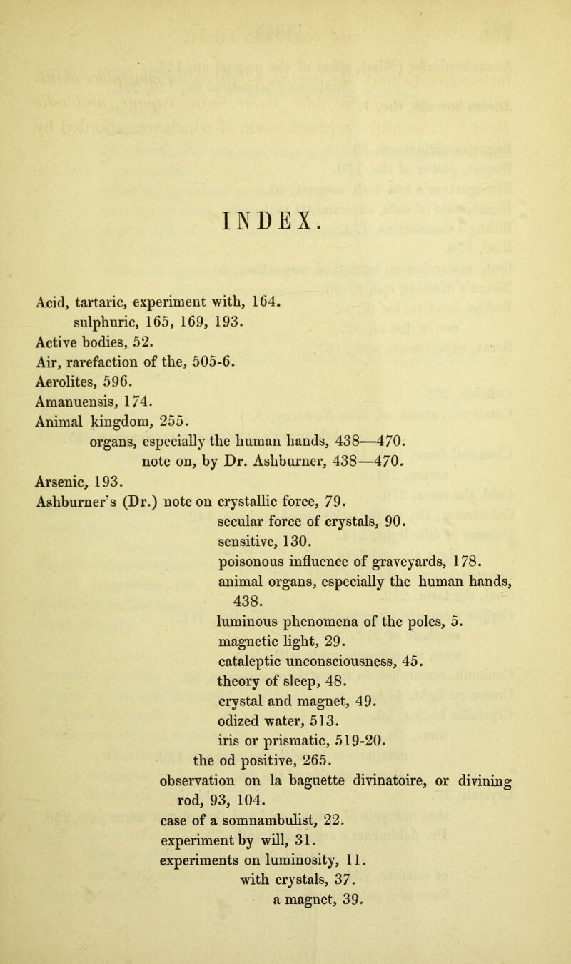 INDEX. Acid, tartaric, experiment with, 164. sulphuric, 165, 169, 193. Active bodies, 52. Air, rarefaction of the, 505-6. Aerolites, 596. Amanuensis, 174. Animal kingdom, 255. organs, especially the human hands, 438—470. note on, by Dr. Ashburner, 438—470. Arsenic, 193. Ashburner s (Dr.) note on crystallic force, 79. secular force of crystals, 90. sensitive, 130. poisonous influence of graveyards, 178. animal organs, especially the human hands, 438. luminous phenomena of the poles, 5. magnetic light, 29. cataleptic unconsciousness, 45. theory of sleep, 48. crystal and magnet, 49. odized water, 513. iris or prismatic, 519-20. the od positive, 265. observation on la baguette divinatoire, or divining rod, 93, 104. case of a somnambulist, 22. experiment by will, 31. experiments on luminosity, 11. with crystals, 37. a magnet, 39.