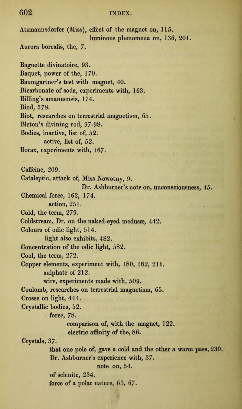 Atzmannsdorfer (Miss), effect of the magnet on, 115. luminous phenomena on, 136, 201. Aurora borealis, the, 7. Baguette divinatoire, 93. Baquet, power of the, 170. Baumgartner’s test with magnet, 40. Bicarbonate of soda, experiments with, 163. Billing’s amanuensis, 174. Biod, 578. Biot, researches on terrestrial magnetism, 65. Bleton’s divining rod, 97-98. Bodies, inactive, list of, 52. active, list of, 52. Borax, experiments with, 167. Caffeine, 209. Cataleptic, attack of. Miss Nowotny, 9. Dr. Ashburner’snote on, unconsciousness, 45. Chemical force, 162, 174. action, 251. Cold, the term, 279. Coldstream, Dr. on the naked-eyed medusae, 442. Colours of odic light, 514. light also exhibits, 482. Concentration of the odic light, 582. Cool, the term, 272. Copper elements, experiment with, 180, 182, 211. sulphate of 212. wire, experiments made with, 509. Coulomb, researches on terrestrial magnetism, 65. Crosse on light, 444. Crystallic bodies, 52. force, 78. comparison of, with the magnet, 122. electric affinity of the, 86. Crystals, 37. that one pole of, gave a cold and the other a warm pass, 230. Dr. Ashburner’s experience with, 37. note on, 54. of selenite, 234, force of a polar nature, 63, 67.