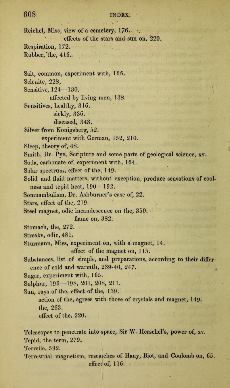 Reichel, Miss, view of a cemetery, 176. *. effects of the stars and sun on, 220. Respiration, 172. Rubber/the, 416- Salt, common, experiment with, 165. Selenite, 228, Sensitive, 124—130. affected by living men, 138. Sensitives, healthy, 316. sickly, 336. diseased, 343. Silver from Konigsberg, 52. experiment with German, 152, 210. Sleep, theory of, 48. Smith, Dr. Pye, Scripture and some parts of geological science, xv. Soda, carbonate of, experiment with, 164. Solar spectrum, effect of the, 149. Solid and fluid matters, without exception, produce sensations of cool- ness and tepid heat, 190—192. Somnambulism, Dr. Ashburner’s case of, 22. Stars, effect of the, 219. Steel magnet, odic incandescence on the, 350. flame on, 382. Stomach, the, 272. Streaks, odic, 481. Sturmann, Miss, experiment on, with a magnet, 14. effect of the magnet on, 115. Substances, list of simple, and preparations, according to their differ- ence of cold and warmth, 239-40, 247. <. Sugar, experiment with, 165. Sulphur, 196—198, 201, 208, 211. Sun, rays of the, effect of the, 139. action of the, agrees with those of crystals and magnet, 149. the, 263. effect of the, 220. Telescopes to penetrate into space, Sir W. Herschefls, power of, xv. Tepid, the term, 279. Terrelle, 592. Terrestrial magnetism, researches of Hauy, Biot, and Coulomb on, 65. effect of, 116.