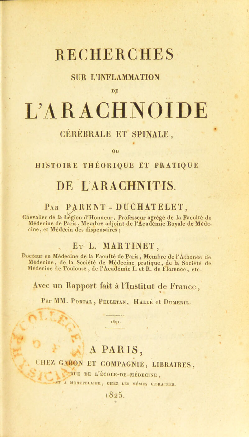 SUR L’INFLAMMATION DE L’ARACHNOÏDE CÉRÉBRALE ET SPINALE, 00 HISTOIRE THÉORIQUE ET PRATIQUE DE LARNCHNITIS. Par PURENT - DUCHATELET, Chevalier de la Légion-d’Honneur, Professeur agrégé de la Faculté de Médecine de Paris, Membre adjoint de l’Académie Royale de Méde- cine, et Médecin des dispensaires ; Et L. MARTINET, Docteur en Médecine de la Faculté de Paris, Membre de l’Athénée de Médecine, de la Société de Médecine pratique, de la Société de Médecine de Toulouse , de l’Académie I. et R. de Florence, etc. Avec un Rapport fait à l’Institut de France, Par MM. Potmx, Pelletan, Halle et Dumeril. l8^1. 1 n t*v A PARIS, < HE7, GABON ET COMPAGNIE, LIBRAIRES, JIOE DE l’ÉCOLE-DE-MÉüECINE , •KT A MONTPELLIER, CHEZ LES MÊMES LIBRAIRES. 1825.