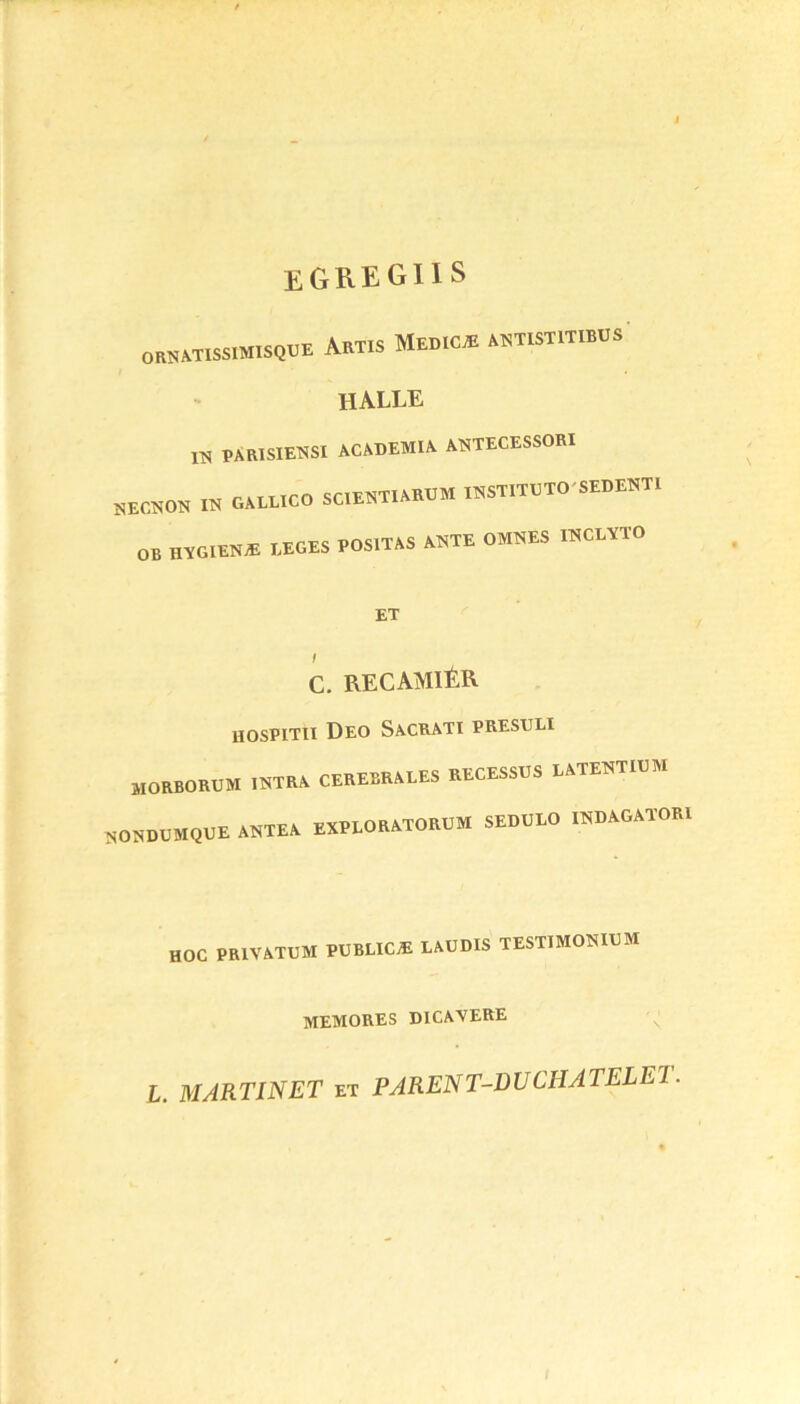 egregiis ornatissimisque ArTXS MeDICÆ ANTISTITIBUS halle 1N 'PARISIE'NSI ACADEMIA ANTECESSORI NECHON « GALLICO SC.EHTIARUM IHSTITUTO'SEDENTl OB HVGIEN* LEGES POSITAS A»TE 0M8ES I8CLÏT0 ET C. RECAMIÉR HOSPITII DEO SACRAT! PRESULI MOBBOROM IKTRA CEREBRALES RECESSGS EATENTIUM 80SD0MQUE ANTEA EXPLORATORUM SEDULO isbagatom HOC PRIVATUM PUBLIC* LAUDIS TESTMOKIUM memores dicavere L. MARTINET et PAREN T-D U CH A TELE!.