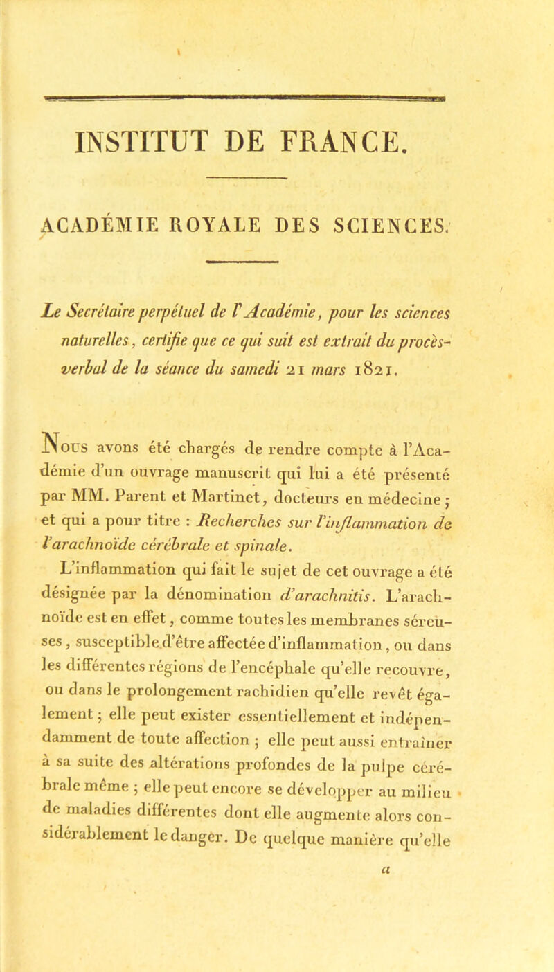 INSTITUT DE FRANCE. ACADÉMIE ROYALE DES SCIENCES. Le Secrétaire perpétuel de V Académie, pour les sciences naturelles, certifie (pie ce qui suit est extrait du procès- verbal de la séance du samedi 21 mars 1821. Nous avons été chargés de rendre compte à l’Aca- démie d’un ouvrage manuscrit qui lui a été présenté par MM. Parent et Martinet, docteurs en médecine j et qui a pour titre : Recherches sur l’ii fil animation cle Varachnoïde cérébrale et spinale. L’inflammation qui fait le sujet de cet ouvrage a été désignée par la dénomination d’arachnitis. L’arach- noïde est en effet, comme toutes les membranes séreu- ses , susceptible d’être affectée d’inflammation, ou dans les différentes régions de l’encéphale qu’elle recouvre, ou dans le prolongement rachidien qu’elle revêt éga- lement ; elle peut exister essentiellement et indépen- damment de toute affection ; elle peut aussi entraîner à sa suite des altérations profondes de la pulpe céré- brale même ; elle peut encore se développer au milieu de maladies différentes dont elle augmente alors con- sidérablement le danger. De quelque manière qu’elle a