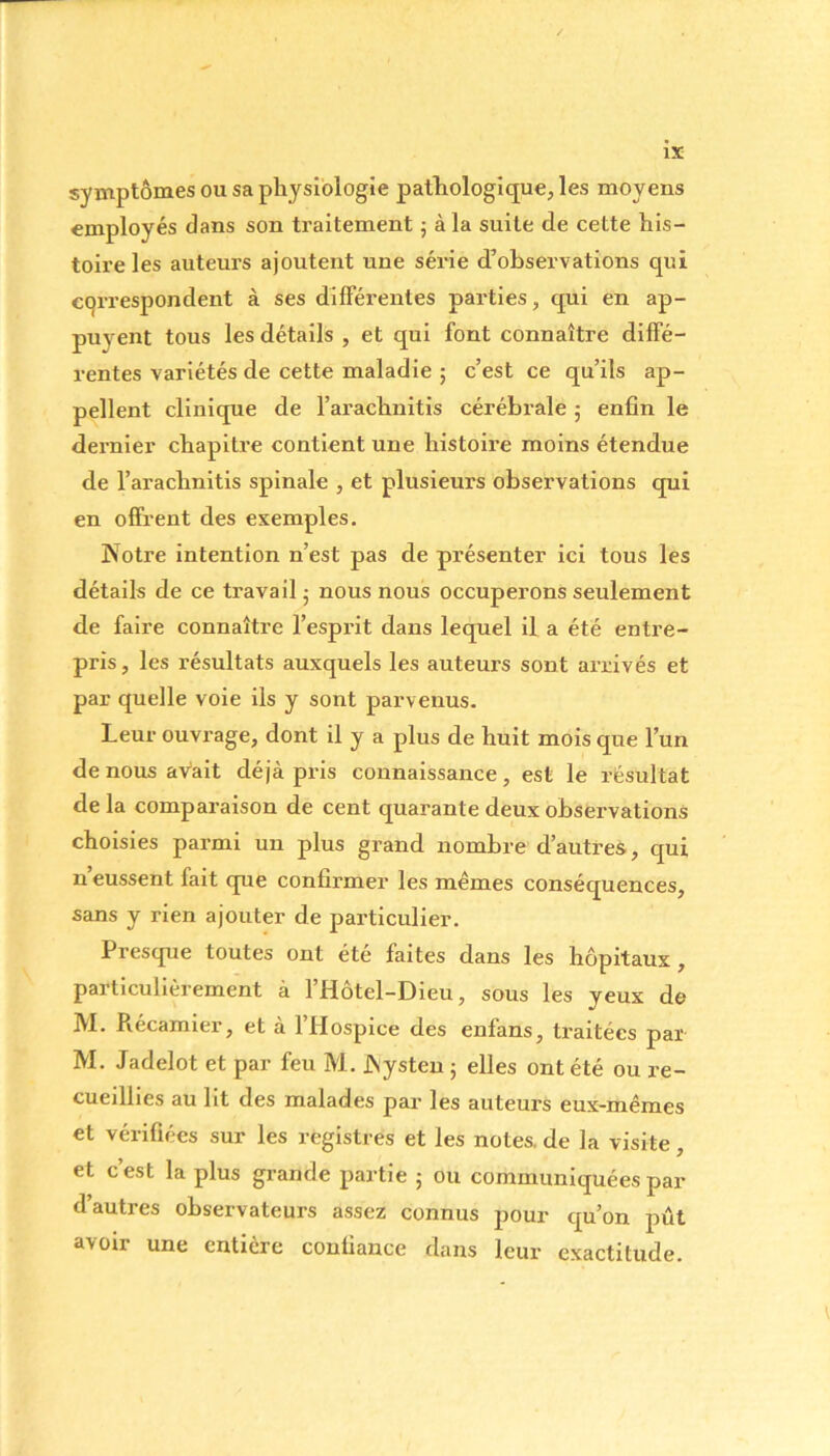 symptômes ou sa physiologie pathologique, les moyens employés dans son traitement ; à la suite de cette his- toire les auteurs ajoutent une série d’observations qui correspondent à ses differentes parties, qui en ap- puyent tous les détails , et qui font connaître diffé- rentes variétés de cette maladie ; c’est ce qu’ils ap- pellent clinique de l’arachnitis cérébrale ; enfin le dernier chapitre contient une histoire moins étendue de l’arachnitis spinale , et plusieurs observations qui en offrent des exemples. Notre intention n’est pas de présenter ici tous les détails de ce travail ■ nous nous occuperons seulement de faire connaître l’esprit dans lequel il a été entre- pris, les résultats auxquels les auteurs sont arrivés et par quelle voie ils y sont parvenus. Leur ouvrage, dont il y a plus de huit mois que l’un de nous avait déjà pris connaissance, est le résultat de la comparaison de cent quarante deux observations choisies parmi un plus grand nombre d’autres, qui n’eussent fait que confirmer les mêmes conséquences, sans y rien ajouter de particulier. Presque toutes ont été faites dans les hôpitaux , particulièrement à l’Hôtel-Dieu, sous les yeux de M. Récamier, et à l’Hospice des enfans, traitées par M. Jadelot et par feu M. JNysten 5 elles ont été ou re- cueillies au lit des malades par les auteurs eux-mêmes et vérifiées sur les registres et les notes, de la visite , et c’est la plus grande partie ; ou communiquées par d’autres observateurs assez connus pour qu’on pût avoir une entière confiance dans leur exactitude.