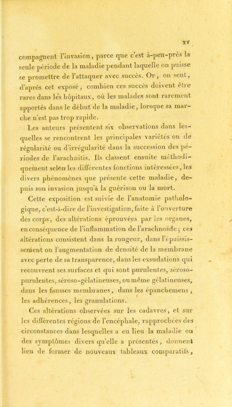 compagnent l’invasion, parce que c’est à-peu-près la seule période de la maladie pendant laquelle on puisse se promettre de l’attaquer avec succès. Or, on sent, d’après cet exposé, combien ces succès doivent être rares dans les hôpitaux, où les malades sont rarement apportés dans le début de la maladie, lorsque sa mar- che n’est pas trop rapide. Les auteurs présentent six observations dans les- quelles se rencontrent les principales variétés ou de régularité ou d’irrégularité dans la succession des pé- riodes de l’arachnitis. Ils classent ensuite méthodi- quement selon les différentes fonctions intéressées, les divers phénomènes que présente cette maladie, de- puis son invasion jusqu’à la guérison ou la mort. Cette exposition est suivie de l’anatomie patholo- gique, c’est-à-dire de l’investigation, faite à l’ouverture des corps, des altérations éprouvées par les organes, en conséquence de l’inflammation de l’arachnoïde; ces altérations consistent dans la rougeur, dans l’épaissis- sement ou l’augmentation de densité de la membrane avec perte de sa transparence, dans les exsudations qui recouvrent ses surfaces et qui sont purulentes, séroso- purulentes, séroso-gélatineuses, oumême gélatineuses, dans les fausses membranes, dans les épanchemens , t les adhérences, les granulations. Ces altérations observées sur les cadavres, et sur les différentes régions de l’encéphale, rapprochées des circonstances dans lesquelles a eu lieu la maladie ou des symptômes divers qu’elle a présentés, donnent lieu de former de nouveaux tableaux comparatifs,