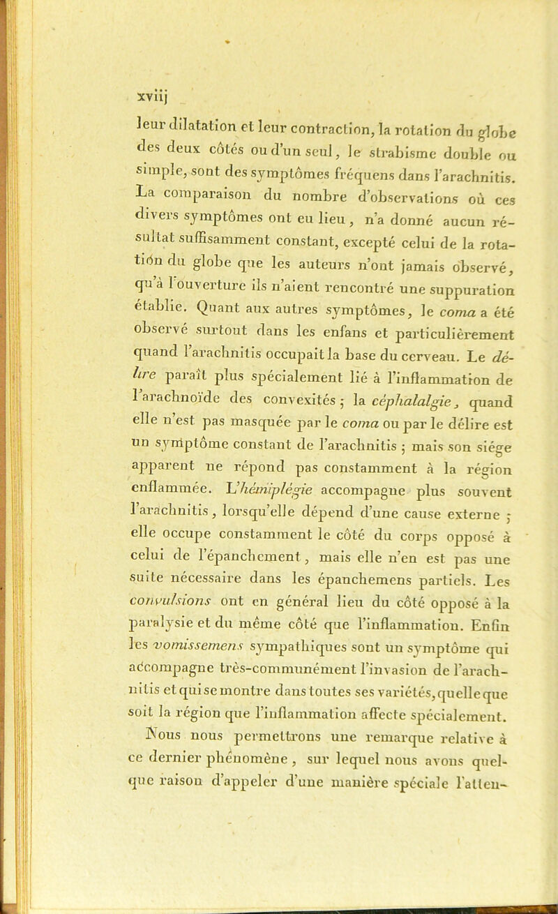 leur dilatation et leur contraction, la rotation du globe des deux cotés ou d’un seul, Je strabisme double ou simple, sont des symptômes fréquens dans l’arachnitis. La comparaison du nombre d’observations où ces divers symptômes ont eu lieu, n’a donné aucun ré- sultat suffisamment constant, excepté celui de la rota- tiôn du globe que les auteurs n ont jamais observé, qu’à 1 ouverture ils n’aient rencontré une suppuration établie. Quant aux autres symptômes, Je coma a été observé surtout dans les enfans et particulièrement quand 1 aracbnitis occupait la base du cerveau. Le dé- lire parait plus spécialement lié à l’inflammation de 1 arachnoïde des convexités; la céphalalgie, quand elle n est pas masquée par le coma ou par le délire est un symptôme constant de I’arachnitis ; mais son siège apparent ne répond pas constamment à la région enflammée. L’hémiplégie accompagne plus souvent 1 aracbnitis , lorsqu elle dépend dune cause externe : elle occupe constamment le côté du corps opposé à celui de l'épanchement, mais elle n’en est pas une suite nécessaire dans les épancbemens partiels. Les convulsions ont en général lieu du côté opposé à la paralysie et du même côté que l’inflammation. Enün les vomissemens sympathiques sont un symptôme qui aécompagne très-communément l’invasion de l'ara ch - nilis etquisemontre danstoutes ses variétés, quelle que soit la région que l’inflammation affecte spécialement. Nous nous permettrons une remarque relative à ce dernier phénomène , sur lequel nous avons quel- que raisou d’appeler d’une manière spéciale l’alten-