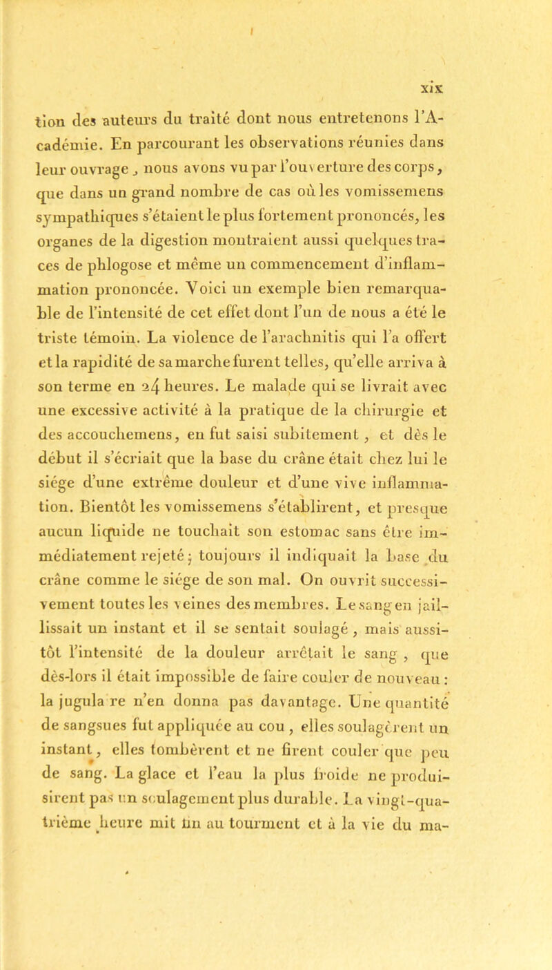 I xix tion des auteurs du traité dont nous entretenons l’A- cadémie. En parcourant les observations réunies dans leur ouvrage nous avons vu par i’ou\ erture des corps, que dans un gTand nombre de cas où les vomissemens sympathiques s’étaient le plus fortement prononcés, les organes de la digestion montraient aussi quelques tra- ces de pblogose et même un commencement d’inflam- mation prononcée. Voici un exemple bien remarqua- ble de l’intensité de cet effet dont Fun de nous a été le triste témoin. La violence de l’arachnitis qui Fa offert etla rapidité de sa marche furent telles, qu’elle arriva à son terme en 24 heures. Le malade qui se livrait avec une excessive activité à la pratique de la chirurgie et des accoucbemens, en fut saisi subitement, et dès le début il s’écriait que la base du crâne était chez lui le siège d’une extrême douleur et d’une vive inflamma- N tion. Bientôt les vomissemens s’établirent, et presque aucun liquide ne touchait son estomac sans être im- médiatement rejeté ; toujours il indiquait la base du crâne comme le siège de son mal. On ouvrit successi- vement toutes les veines des membres. Lesangen jail- lissait un instant et il se sentait soulagé , mais aussi- tôt l’intensité de la douleur arrêtait le sang , que dès-lors il était impossible de faire couler de nouv eau : la jugula re n’en donna pas davantage. Une quantité de sangsues fut appliquée au cou , elles soulagèrent un instant, elles tombèrent et ne firent couler que peu de sang. La glace et Feau la plus froide ne produi- sirent pas un soulagement plus durable. La vingt-qua- trième heure mit fin au tourment et à la vie du ma-