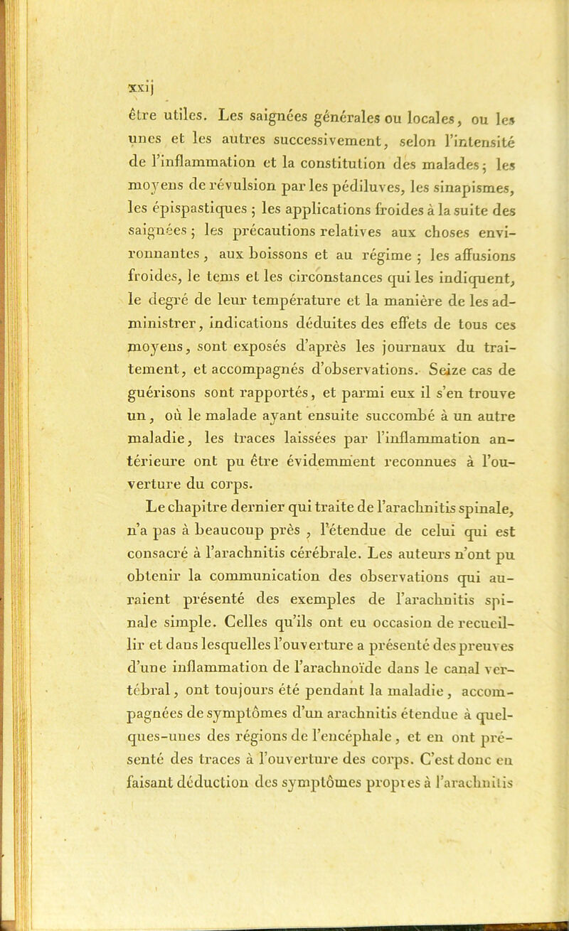 être utiles. Les saignées générales ou locales, ou les unes et les autres successivement, selon l’intensité de l’inflammation et la constitution des malades ; les moyens de révulsion par les pédiluves, les sinapismes, les épispastiques ; les applications froides à la suite des saignées ; les précautions relatives aux choses envi- ronnantes , aux boissons et au régime 5 les affusions froides, le tems et les circonstances qui les indiquent, le degré de leur température et la manière de les ad- ministrer, indications déduites des effets de tous ces moyens, sont exposés d’après les journaux du trai- tement, et accompagnés d’observations. Seize cas de guérisons sont l’apportés, et parmi eux il s’en trouve un, où le malade ayant ensuite succombé à un autre maladie, les traces laissées par l’inflammation an- térieure ont pu être évidemment reconnues à l’ou- verture du corps. Le chapitre dernier qui traite de l’arachnitis spinale, n’a pas à beaucoup près , l’étendue de celui qui est consacré à l’arachnitis cérébrale. Les auteurs n’ont pu obtenir la communication des observations qui au- raient présenté des exemples de l’arachnitis spi- nale simple. Celles qu’ils ont eu occasion de recueil- lir et daus lesquelles l’ouverture a présenté des preuves d’une inflammation de l’arachnoïde dans le canal ver- tébral , ont toujours été pendant la maladie , accom- pagnées de symptômes d’un arachnitis étendue à quel- ques-unes des régions de l’encéphale , et en ont pré- senté des traces à l’ouverture des coi’ps. C’est donc eu faisant déduction des symptômes propies à l’araclmilis