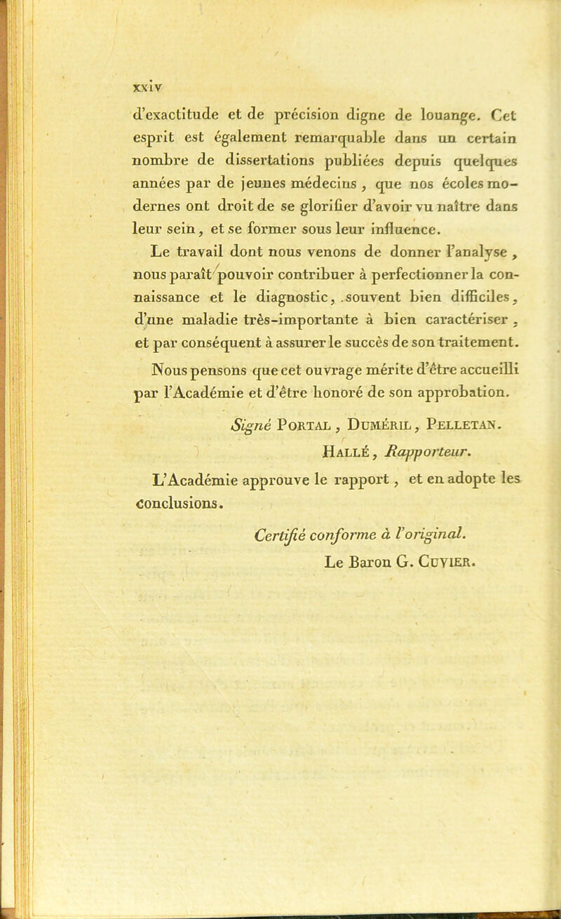 d’exactitude et de précision digne de louange. Cet esprit est également remarquable dans un certain nombre de dissertations publiées depuis quelques années par de jeunes médecins , que nos écoles mo- dernes ont droit de se glorifier d’avoir vu naître dans leur sein, et se former sous leur influence. Le travail dont nous venons de donner l’analyse , nous pai'aît pouvoir contribuer à perfectionner la con- naissance et le diagnostic, .souvent bien difficiles, d’une maladie très-importante à bien caractériser , et par conséquent à assurer le succès de son traitement. Nous pensons que cet ouvrage mérite d’être accueilli par l’Académie et d’être bonoré de son approbation. Signé Portal , Duméril, Pelletan. Hallé, Rapporteur. L’Académie approuve le rapport, et en adopte les Conclusions. Certifié conforme à l’original. Le Baron G. Cuyier.