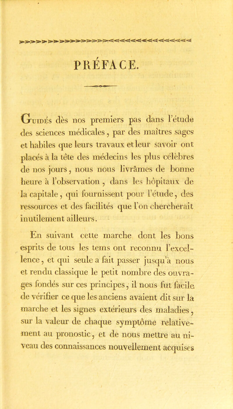 PRÉFACE. Guidés dès nos premiers pas dans letude des sciences médicales, par des maîtres sages et habiles que leurs travaux et leur savoir ont placés à la tête des médecins les plus célèbres de nos jours, nous nous livrâmes de bonne heure à l’observation , dans les hôpitaux de la capitale , qui fournissent pour l’étude, des ressources et clés facilités que l’on chercherait inutilement ailleurs. En suivant cette marche dont les bons esprits de tous les tems ont reconnu l’excel- lence , et qui seule a fait passer jusqu’à nous et rendu classique le petit nombre des ouvra- ges fondés sur ces principes, il nous fut facile de vérifier ce que les anciens avaient dit sur la marche et les signes extérieurs des maladies, sur la valeur de chaque symptôme relative- ment au pronostic, et de nous mettre au ni- veau des connaissances nouvellement acquises