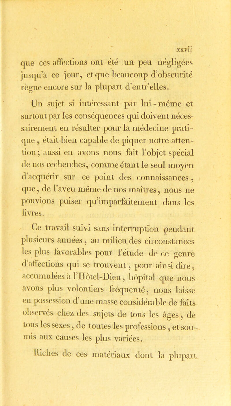 XXV lj que ces affections ont été un peu négligées jusqu’à ce jour, et que beaucoup d’obscurité règne encore sur la plupart d’entr’elles. Un sujet si intéressant par lui-meme et surtout par les conséquences qui doivent néces- sairement en résulter pour la médecine prati - que , était bien capable de piquer notre atten- tion; aussi en avons nous fait l’objet spécial de nos recherches, comme étant le seul moyen d’acquérir sur ce point des connaissances , que, de l’aveu meme de nos maîtres, nous ne pouvions puiser qu’imparfaitement dans les livres. Ce travail suivi sans interruption pendant plusieurs années, au milieu des circonstances les plus favorables pour l’étude de ce genre d affections qui se trouvent, pour ainsi dire, accumulées à l’Hôtel-Dieu, hôpital que nous avons plus volontiers fréquenté, nous laisse en possession d’une masse considérable de faits observés chez des sujets de tous les âges, de tous les sexes, de toutes les professions, et sou- mis aux causes les plus variées. biches de ces matériaux dont la plupart